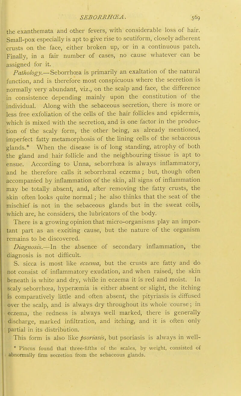 the exanthemata and other fevers, with considerable loss of hair. Small-pox especially is apt to give rise to scutiform, closely adherent crusts on the face, either broken up, or in a continuous patch. Finally, in a fair number of cases, no cause whatever can be assigned for it. Pathology.—Seborrhcea is primarily an exaltation of the natural function, and is therefore most conspicuous where the secretion is normally very abundant, viz., on the scalp and face, the difference in consistence depending mainly upon the constitution of the individual. Along with the sebaceous secretion, there is more or less free exfoliation of the cells of the hair follicles and epidermis, which is mixed with the secretion, and is one factor in the produc- tion of the scaly form, the other being, as already mentioned, imperfect fatty metamorphosis of the lining cells of the sebaceous glands.* When the disease is of long standing, atrophy of both the gland and hair follicle and the neighbouring tissue is apt to ensue. According to Unna, seborrhoea is always inflammatory, and he therefore calls it seborrhceal eczema ; but, though often accompanied by inflammation of the skin, all signs of inflammation may be totally absent, and, after removing the fatty crusts, the skin often looks quite normal; he also thinks that the seat of the mischief is not in the sebaceous glands but in the sweat coils, which are, he considers, the lubricators of the body. There is a growing opinion that micro-organisms play an impor- tant part as an exciting cause, but the nature of the organism remains to be discovered. Diagnosis.—In the absence of secondary inflammation, the diagnosis is not difficult. S. sicca is most like eczema, but the crusts are fatty and do not consist of inflammatory exudation, and when raised, the skin beneath is white and dry, while in eczema it is red and moist. In scaly seborrhcea, hyperaemia is either absent or slight, the itching is comparatively little and often absent, the pityriasis is diffused over the scalp, and is always dry throughout its whole course; in eczema, the redness is always well marked, there is generally discharge, marked infiltration, and itching, and it is often only partial in its distribution. This form is also like psoriasis, but psoriasis is always in well- * Pincus found that three-fifths of the scales, by weight, consisted of abnormally firm secretion from the sebaceous glands.