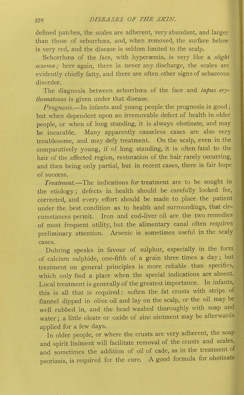 defined patches, the scales are adherent, very abundant, and larger than those of seborrhcea, and, when removed, the surface below is very red, and the disease is seldom limited to the scalp. Seborrhcea of the face, with hyperaemia, is very like a slight eczema; here again, there is never any discharge, the scales are evidently chiefly fatty, and there are often other signs of sebaceous disorder. The diagnosis between seborrhcea of the face and lupus ery- thematosus is given under that disease. Prognosis.—In infants and young people the prognosis is good; but when dependent upon an irremovable defect of health in older people, or when of long standing, it is always obstinate, and may be incurable. Many apparently causeless cases are also very troublesome, and may defy treatment. On the scalp, even in the comparatively young, if of long standing, it is often fatal to the hair of the affected region, restoration of the hair rarely occurring, and then being only partial, but in recent cases, there is fair hope of success. Treatment.—The indications for treatment are to be sought in the etiology; defects in health should be carefully looked for, corrected, and every effort should be made to place the patient under the best condition as to health and surroundings, that cir- cumstances permit. Iron and cod-liver oil are the two remedies of most frequent utility, but the alimentary canal often requires preliminary attention. Arsenic is sometimes useful in the scaly cases. Duhring speaks in favour of sulphur, especially in the form of calcium sulphide, one-fifth of a grain three times a day; but treatment on general principles is more reliable than specifics, which only find a place when the special indications are absent. Local treatment is generally of the greatest importance. In infants, this is all that is required: soften the fat crusts with strips of flannel dipped in olive oil and lay on the scalp, or the oil may be well rubbed, in, and the head washed thoroughly with soap and water; a little oleate or oxide of zinc ointment may be afterwards applied for a few days. In older people, or where the crusts are very adherent, the soap and spirit liniment will facilitate removal of the crusts and scales, and sometimes the addition of oil of cade, as in the treatment of psoriasis, is required for the cure. A good formula for obstinate