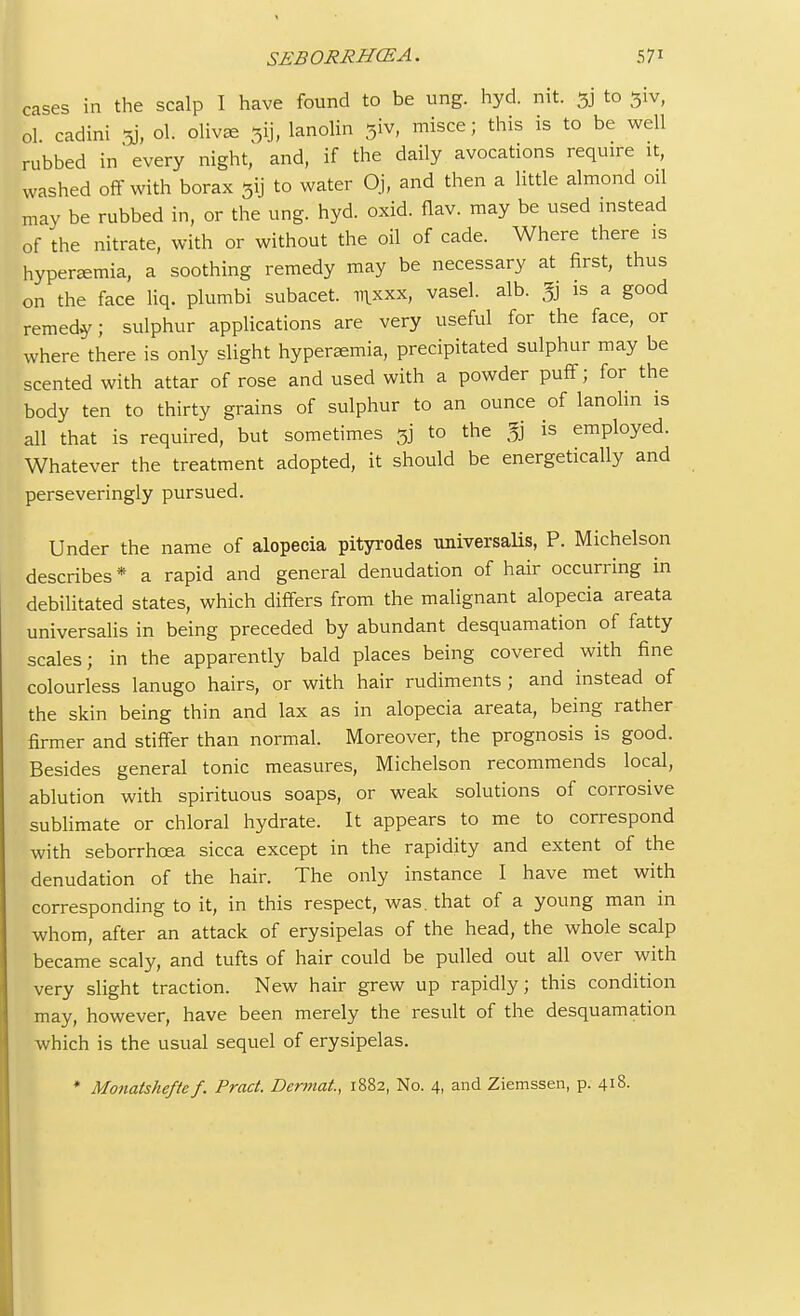 SEBORRHCEA. 5 7* cases in the scalp I have found to be ung. hyd. nit. 5j to 3iv, ol cadini 5j, ol. oliv^e e$ij, lanolin 31V, misce; this is to be well rubbed in every night, and, if the daily avocations require it, washed off with borax 5ij to water Oj, and then a little almond oil may be rubbed in, or the ung. hyd. oxid. flav. may be used instead of the nitrate, with or without the oil of cade. Where there is hyperemia, a soothing remedy may be necessary at first, thus on the face liq. plumbi subacet. nixxx, vasel. alb. % is a good remedy; sulphur applications are very useful for the face, or where there is only slight hyperemia, precipitated sulphur may be scented with attar of rose and used with a powder puff; for the body ten to thirty grains of sulphur to an ounce of lanolin is all that is required, but sometimes 5] to the g is employed. Whatever the treatment adopted, it should be energetically and perseveringly pursued. Under the name of alopecia pityrodes universalis, P. Michelson describes * a rapid and general denudation of hair occurring in debilitated states, which differs from the malignant alopecia areata universalis in being preceded by abundant desquamation of fatty scales; in the apparently bald places being covered with fine colourless lanugo hairs, or with hair rudiments ; and instead of the skin being thin and lax as in alopecia areata, being rather firmer and stiffer than normal. Moreover, the prognosis is good. Besides general tonic measures, Michelson recommends local, ablution with spirituous soaps, or weak solutions of corrosive sublimate or chloral hydrate. It appears to me to correspond with seborrhcea sicca except in the rapidity and extent of the denudation of the hair. The only instance I have met with corresponding to it, in this respect, was. that of a young man in whom, after an attack of erysipelas of the head, the whole scalp became scaly, and tufts of hair could be pulled out all over with very slight traction. New hair grew up rapidly; this condition may, however, have been merely the result of the desquamation which is the usual sequel of erysipelas. * Monatsheftc f. Pract. Dcrmat, 1882, No. 4, and Ziemssen, p. 418.