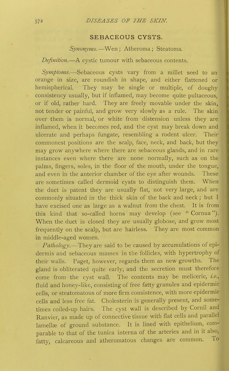 SEBACEOUS CYSTS. Synonyms.—Wen ; Atheroma ; Steatoma. Definition.—A cystic tumour with sebaceous contents. Symptoms.—Sebaceous cysts vary from a millet seed to an orange in size, are roundish in shape, and either flattened or hemispherical. They may be single or multiple, of doughy consistency usually, but if inflamed, may become quite pultaceous, or if old, rather hard. They are freely movable under the skin, not tender or painful, and grow very slowly as a rule. The skin over them is normal, or white from distension unless they are inflamed, when it becomes red, and the cyst may break down and I ulcerate and perhaps fungate, resembling a rodent ulcer. Their commonest positions are the scalp, face, neck, and back, but they may grow anywhere where there are sebaceous glands, and in rare instances even where there are none normally, such as on the palms, fingers, soles, in the floor of the mouth, under the tongue, and even in the anterior chamber of the eye after wounds. These are sometimes called dermoid cysts to distinguish them. When the duct is patent they are usually flat, not very large, and are commonly situated in the thick skin of the back and neck; but I have excised one as large as a walnut from the chest. It is from this kind that so-called horns may develop (see Cornua). When the duct is closed they are usually globose, and grow most frequently on the scalp, but are hairless. They are most common in middle-aged women. Pathology.—They are said to be caused by accumulations of epi- dermis and sebaceous masses in the follicles, with hypertrophy of their walls. Paget, however, regards them as new growths. The gland is obliterated quite early, and the secretion must therefore come from the cyst wall. The contents may be meliceric, i.e., I fluid and honey-like, consisting of free fatty granules and epidermic cells, or steatomatous of more firm consistence, with more epidermic cells and less free fat. Cholesterin is generally present, and some- times coiled-up hairs. The cyst wall is described by Cornil and Ranvier, as made up of connective tissue with flat cells and parallel lamelke of ground substance. It is lined with epithelium, com- parable to that of the tunica interna of the arteries and in it also, fatty, calcareous and atheromatous changes are common. To