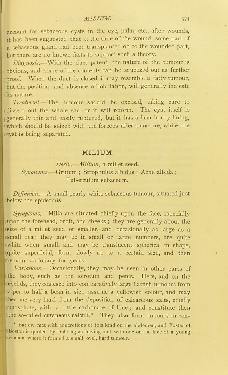 account for sebaceous cysts in the eye, palm, etc., after wounds, it has been suggested that at the time of the wound, some part of a sebaceous gland had been transplanted on to the wounded part, but there are no known facts to support such a theory. Diagnosis.—With the duct patent, the nature of the tumour is obvious, and some of the contents can be squeezed out as further proof. When the duct is closed it may resemble a fatty tumour, but the position, and absence of lobulation, will generally indicate its nature. Treatment.—The tumour should be excised, taking care to dissect out the whole sac, or it will reform. The cyst itself is generally thin and easily ruptured, but it has a firm horny lining, which should be seized with the forceps after puncture, while the cyst is being separated. MILIUM. Deriv.—Milium, a millet seed. Synonyms.—Grutum ; Strophulus albidus ; Acne albida ; Tuberculum sebaceum. Definition.—A small pearly-white sebaceous tumour, situated just below the epidermis. Symptoms. —Milia are situated chiefly upon the face, especially upon the forehead, orbit, and cheeks; they are generally about the isize of a millet seed or smaller, and occasionally as large as a ismall pea; they may be in small or large numbers, are quite white when small, and may be translucent, spherical in shape, :quite superficial, form slowly up to a certain size, and then remain stationary for years. Variations.—Occasionally, they may be seen in other parts of :the body, such as the scrotum and penis. Here, and on the eeyelids, they coalesce into comparatively large flattish tumours from aa pea to half a bean in size, assume a yellowish colour, and may ^become very hard from the deposition of calcareous salts, chiefly vphosphate, with a little carbonate of lime; and constitute then the so-called cutaneous calculi.* They also form tumours in con- * Barlow met with concretions of this kind on the abdomen, and Foster ot Boston is quoted by Duhring as having met with one on the face of a young woman, where it formed a small, oval, hard tumour.