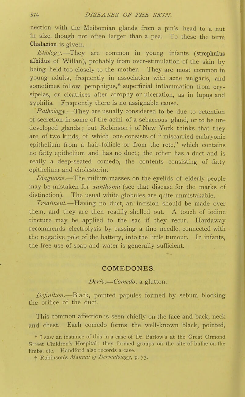 nection with the Meibomian glands from a pin's head to a nut in size, though not often larger than a pea. To these the term Chalazion is given. Etiology.—They are common in young infants (strophulus albidus of Willan), probably from over-stimulation of the skin by being held too closely to the mother. They are most common in young adults, frequently in association with acne vulgaris, and sometimes follow pemphigus,* superficial inflammation from ery- sipelas, or cicatrices after atrophy or ulceration, as in lupus and syphilis. Frequently there is no assignable cause. Pathology.—They are usually considered to be due to retention of secretion in some of the acini of a sebaceous gland, or to be un- developed glands ; but Robinson t of New York thinks that they are of two kinds, of which one consists of  miscarried embryonic epithelium from a hair-follicle or from the rete, which contains no fatty epithelium and has no duct; the other has a duct and is really a deep-seated comedo, the contents consisting of fatty epithelium and cholesterin. Diagnosis.—The milium masses on the eyelids of elderly people may be mistaken for xanthoma (see that disease for the marks of distinction). The usual white globules are quite unmistakable. Treatment.—Having no duct, an incision should be made over them, and they are then readily shelled out. A touch of iodine tincture may be applied to the sac if they recur. Hardaway recommends electrolysis by passing a fine needle, connected with the negative pole of the battery, into the little tumour. In infants, the free use of soap and water is generally sufficient. COMEDONES. Deriv.—Comedo, a glutton. Definition.—Black, pointed papules formed by sebum blocking the orifice of the duct. This common affection is seen chiefly on the face and back, neck and chest. Each comedo forms the well-known black, pointed, * I saw an instance of this in a case of Dr. Barlow's at the Great Ormond Street Children's Hospital; they formed groups on the site of bulla? on the limbs, etc. Handford also records a case. f Robinson's Manual of Dermatology, p. 73.