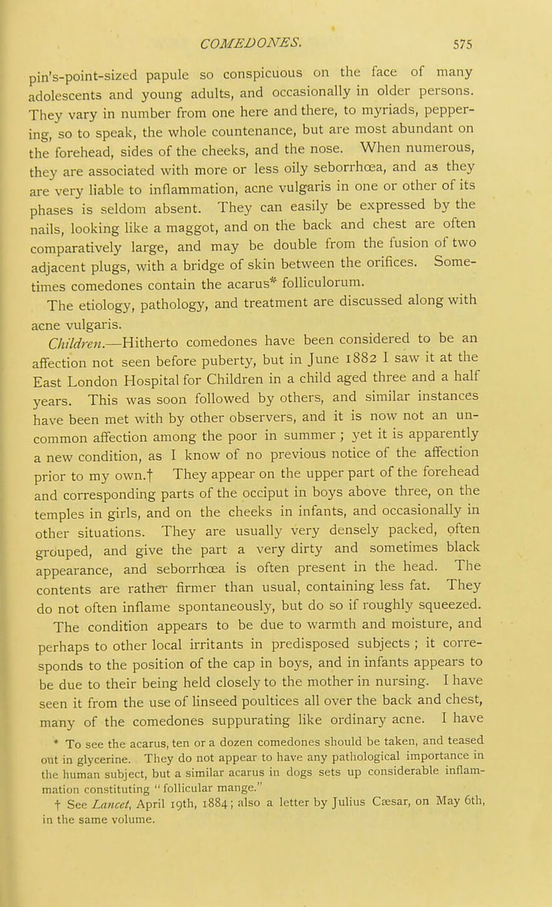 pin's-point-sized papule so conspicuous on the face of many adolescents and young adults, and occasionally in older persons. They vary in number from one here and there, to myriads, pepper- ing, so to speak, the whole countenance, but are most abundant on the' forehead, sides of the cheeks, and the nose. When numerous, they are associated with more or less oily seborrhcea, and as they are very liable to inflammation, acne vulgaris in one or other of its phases is seldom absent. They can easily be expressed by the nails, looking like a maggot, and on the back and chest are often comparatively large, and may be double from the fusion of two adjacent plugs, with a bridge of skin between the orifices. Some- times comedones contain the acarus* folliculorum. The etiology, pathology, and treatment are discussed along with acne vulgaris. Children.—Hitherto comedones have been considered to be an affection not seen before puberty, but in June 1882 I saw it at the East London Hospital for Children in a child aged three and a half years. This was soon followed by others, and similar instances have been met with by other observers, and it is now not an un- common affection among the poor in summer; yet it is apparently a new condition, as I know of no previous notice of the affection prior to my own.f They appear on the upper part of the forehead and corresponding parts of the occiput in boys above three, on the temples in girls, and on the cheeks in infants, and occasionally in other situations. They are usually very densely packed, often grouped, and give the part a very dirty and sometimes black appearance, and seborrhcea is often present in the head. The contents are rather firmer than usual, containing less fat. They do not often inflame spontaneously, but do so if roughly squeezed. The condition appears to be due to warmth and moisture, and perhaps to other local irritants in predisposed subjects ; it corre- sponds to the position of the cap in boys, and in infants appears to be due to their being held closely to the mother in nursing. I have seen it from the use of linseed poultices all over the back and chest, many of the comedones suppurating like ordinary acne. I have * To see the acarus, ten or a dozen comedones should be taken, and teased out in glycerine. They do not appear to have any pathological importance in the human subject, but a similar acarus in dogs sets up considerable inflam- mation constituting  follicular mange. t See Lancet, April 19th, 1884; also a letter by Julius Csesar, on May 6th, in the same volume.