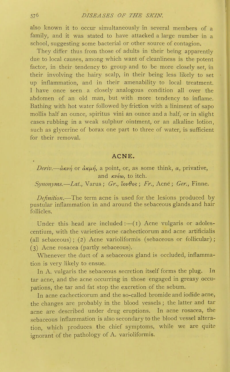 also known it to occur simultaneously in several members of a family, and it was stated to have attacked a large number in a school, suggesting some bacterial or other source of contagion. They differ thus from those of adults in their being apparently due to local causes, among which want of cleanliness is the potent factor, in their tendency to group and to be more closely set, in their involving the hairy scalp, in their being less likely to set up inflammation, and in their amenability to local treatment. I have once seen a closely analogous condition all over the abdomen of an old man, but with more tendency to inflame. Bathing with hot water followed by friction with a liniment of sapo mollis half an ounce, spiritus vini an ounce and a half, or in slight cases rubbing in a weak sulphur ointment, or an alkaline lotion, such as glycerine of borax one part to three of water, is sufficient for their removal. ACNE. • Deriv.—aicvr\ or aKfMrj, a point, or, as some think, a, privative, and Kveoo, to itch. Synonyms.—Lat., Varus ; Gr., tov9o<;; Fr., Acne ; Ger., Finne. Definition.—The term acne is used for the lesions produced by pustular inflammation in and around the sebaceous glands and hair follicles. Under this head are included:—(i) Acne vulgaris or adoles- centium, with the varieties acne cachecticorum and acne artificialis (all sebaceous); (2) Acne varioliformis (sebaceous or follicular) ; (3) Acne rosacea (partly sebaceous). Whenever the duct of a sebaceous gland is occluded, inflamma- tion is very likely to ensue. In A. vulgaris the sebaceous secretion itself forms the plug. In tar acne, and the acne occurring in those engaged in greas}' occu- pations, the tar and fat stop the excretion of the sebum. In acne cachecticorum and the so-called bromide and iodide acne, the changes are probably in the blood vessels; the latter and tar acne are described under drug eruptions. In acne rosacea, the sebaceous inflammation is also secondary to the blood vessel altera- tion, which produces the chief symptoms, while we are quite ignorant of the pathology of A. varioliformis.