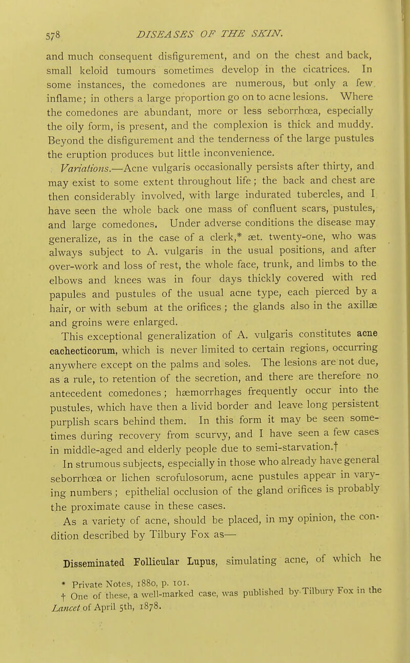and much consequent disfigurement, and on the chest and back, small keloid tumours sometimes develop in the cicatrices. In some instances, the comedones are numerous, but -only a few inflame; in others a large proportion go on to acne lesions. Where the comedones are abundant, more or less seborrhcea, especially the oily form, is present, and the complexion is thick and muddy. Beyond the disfigurement and the tenderness of the large pustules the eruption produces but little inconvenience. Variations.—Acne vulgaris occasionally persists after thirty, and may exist to some extent throughout life; the back and chest are then considerably involved, with large indurated tubercles, and I have seen the whole back one mass of confluent scars, pustules, and large comedones. Under adverse conditions the disease may generalize, as in the case of a clerk,* aet. twenty-one, who was always subject to A. vulgaris in the usual positions, and after over-work and loss of rest, the whole face, trunk, and limbs to the elbows and knees was in four days thickly covered with red papules and pustules of the usual acne type, each pierced by a hair, or with sebum at the orifices ; the glands also in the axillae and groins were enlarged. This exceptional generalization of A. vulgaris constitutes acne cachecticorum, which is never limited to certain regions, occurring anywhere except on the palms and soles. The lesions are not due, as a rule, to retention of the secretion, and there are therefore no antecedent comedones; haemorrhages frequently occur into the pustules, which have then a livid border and leave long persistent purplish scars behind them. In this form it may be seen some- times during recovery from scurvy, and I have seen a few cases in middle-aged and elderly people due to semi-starvation.j In strumous subjects, especially in those who already have general seborrhcea or lichen scrofulosorum, acne pustules appear in vary- ing numbers; epithelial occlusion of the gland orifices is probably the proximate cause in these cases. As a variety of acne, should be placed, in my opinion, the con- dition described by Tilbury Fox as— Disseminated Follicular Lupus, simulating acne, of which he * Private Notes, 1880, p. 101. . t One of these, a well-marked case, was published by-Tilbury Fox in the Lancet of April 5th, 1878.