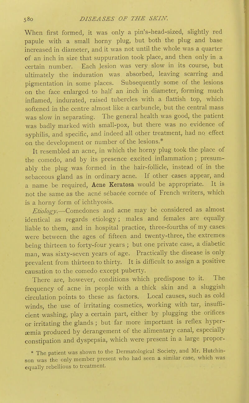 When first formed, it was only a pin's-head-sized, slightly red papule with a small horny plug, but both the plug and base increased in diameter, and it was not until the whole was a quarter of an inch in size that suppuration took place, and then only in a certain number. Each lesion was very slow in its course, but ultimately the induration was absorbed, leaving scarring and pigmentation in some places. Subsequently some of the lesions on the face enlarged to half an inch in diameter, forming much inflamed, indurated, raised tubercles with a flattish top, which softened in the centre almost like a carbuncle, but the central mass was slow in separating. The general health was good, the patient was badly marked with small-pox, but there was no evidence of syphilis, and specific, and indeed all other treatment, had no effect on the development or number of the lesions.* It resembled an acne, in which the horny plug took the place of the comedo, and by its presence excited inflammation ; presum- ably the plug was formed in the hair-follicle, instead of in the sebaceous gland as in ordinary acne. If other cases appear, and a name be required, Acne Keratosa would be appropriate. It is not the same as the acne sebacee cornee of French writers, which is a horny form of ichthyosis. Etiology.—Comedones and acne may be considered as almost identical as regards etiology; males and females are equally liable to them, and in hospital practice, three-fourths of my cases were between the ages of fifteen and twenty-three, the extremes being thirteen to forty-four years ; but one private case, a diabetic man, was sixty-seven years of age. Practically the disease is only prevalent from thirteen to thirty. It is difficult to assign a positive causation to the comedo except puberty. There are, however, conditions which predispose to it. The frequency of acne in people with a thick skin and a sluggish circulation points to these as factors. Local causes, such as cold winds, the use of irritating cosmetics, working with tar, insuffi- cient washing, play a certain part, either by plugging the orifices or irritating the glands ; but far more important is reflex hyper- emia produced by derangement of the alimentary canal, especially constipation and dyspepsia, which were present in a large propor- * The patient was shown to the Dermatological Society, and Mr. Hutchin- son was the only member present who had seen a similar case, which was equally rebellious to treatment.
