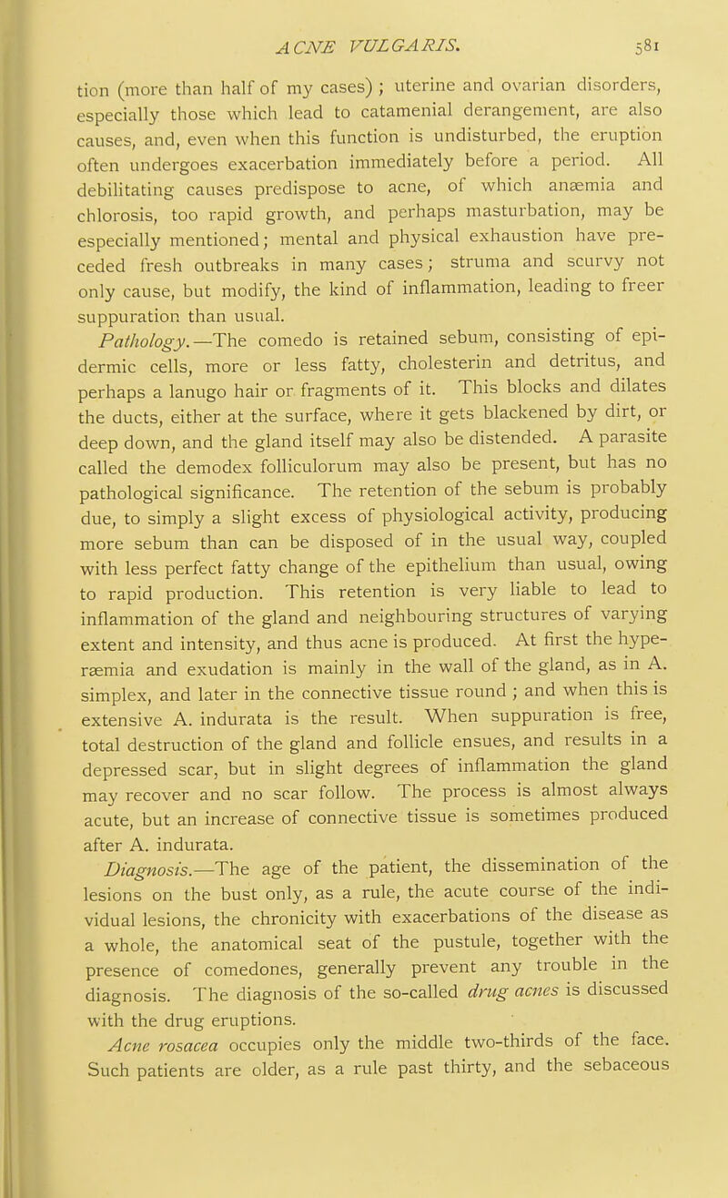 tion (more than half of my cases) ; uterine and ovarian disorders, especially those which lead to catamenial derangement, are also causes, and, even when this function is undisturbed, the eruption often undergoes exacerbation immediately before a period. All debilitating causes predispose to acne, of which anaemia and chlorosis, too rapid growth, and perhaps masturbation, may be especially mentioned; mental and physical exhaustion have pre- ceded fresh outbreaks in many cases; struma and scurvy not only cause, but modify, the kind of inflammation, leading to freer suppuration than usual. Pathology.— The comedo is retained sebum, consisting of epi- dermic cells, more or less fatty, cholesterin and detritus, and perhaps a lanugo hair or fragments of it. This blocks and dilates the ducts, either at the surface, where it gets blackened by dirt, or deep down, and the gland itself may also be distended. A parasite called the demodex folliculorum may also be present, but has no pathological significance. The retention of the sebum is probably due, to simply a slight excess of physiological activity, producing more sebum than can be disposed of in the usual way, coupled with less perfect fatty change of the epithelium than usual, owing to rapid production. This retention is very liable to lead to inflammation of the gland and neighbouring structures of varying extent and intensity, and thus acne is produced. At first the hype- remia and exudation is mainly in the wall of the gland, as in A. simplex, and later in the connective tissue round ; and when this is extensive A. indurata is the result. When suppuration is free, total destruction of the gland and follicle ensues, and results in a depressed scar, but in slight degrees of inflammation the gland may recover and no scar follow. The process is almost always acute, but an increase of connective tissue is sometimes produced after A. indurata. Diagnosis.— The age of the patient, the dissemination of the lesions on the bust only, as a rule, the acute course of the indi- vidual lesions, the chronicity with exacerbations of the disease as a whole, the anatomical seat of the pustule, together with the presence of comedones, generally prevent any trouble in the diagnosis. The diagnosis of the so-called drug acnes is discussed with the drug eruptions. Acne rosacea occupies only the middle two-thirds of the face. Such patients are older, as a rule past thirty, and the sebaceous