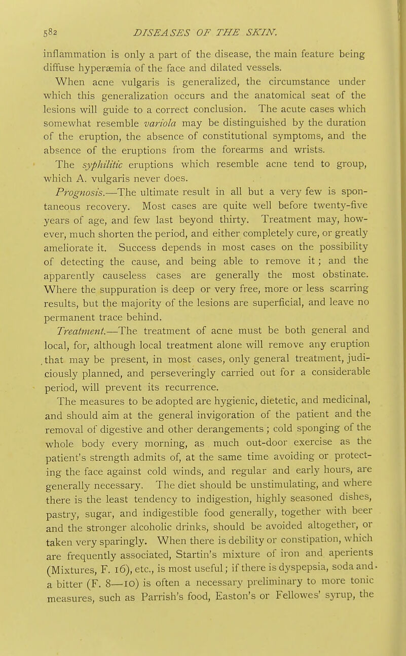 inflammation is only a part of the disease, the main feature being diffuse hyperaemia of the face and dilated vessels. When acne vulgaris is generalized, the circumstance under which this generalization occurs and the anatomical seat of the lesions will guide to a correct conclusion. The acute cases which somewhat resemble variola may be distinguished by the duration of the eruption, the absence of constitutional symptoms, and the absence of the eruptions from the forearms and wrists. The syphilitic eruptions which resemble acne tend to group, which A. vulgaris never does. Prognosis.—The ultimate result in all but a very few is spon- taneous recovery. Most cases are quite well before twenty-five years of age, and few last beyond thirty. Treatment may, how- ever, much shorten the period, and either completely cure, or greatly ameliorate it. Success depends in most cases on the possibility of detecting the cause, and being able to remove it; and the apparently causeless cases are generally the most obstinate. Where the suppuration is deep or very free, more or less scarring results, but the majority of the lesions are superficial, and leave no permanent trace behind. Treatment.—The treatment of acne must be both general and local, for, although local treatment alone will remove any eruption .that may be present, in most cases, only general treatment, judi- ciously planned, and perseveringly carried out for a considerable period, will prevent its recurrence. The measures to be adopted are hygienic, dietetic, and medicinal, and should aim at the general invigoration of the patient and the removal of digestive and other derangements ; cold sponging of the whole body every morning, as much out-door exercise as the patient's strength admits of, at the same time avoiding or protect- ing the face against cold winds, and regular and early hours, are generally necessary. The diet should be unstimulating, and where there is the least tendency to indigestion, highly seasoned dishes, pastry, sugar, and indigestible food generally, together with beer and the stronger alcoholic drinks, should be avoided altogether, or taken very sparingly. When there is debility or constipation, which are frequently associated, Startin's mixture of iron and aperients (Mixtures, F. l6),etc, is most useful; if there is dyspepsia, soda and a bitter (F. 8—io) is often a necessary preliminary to more tonic measures, such as Parrish's food, Easton's or Fellowes' syrup, the