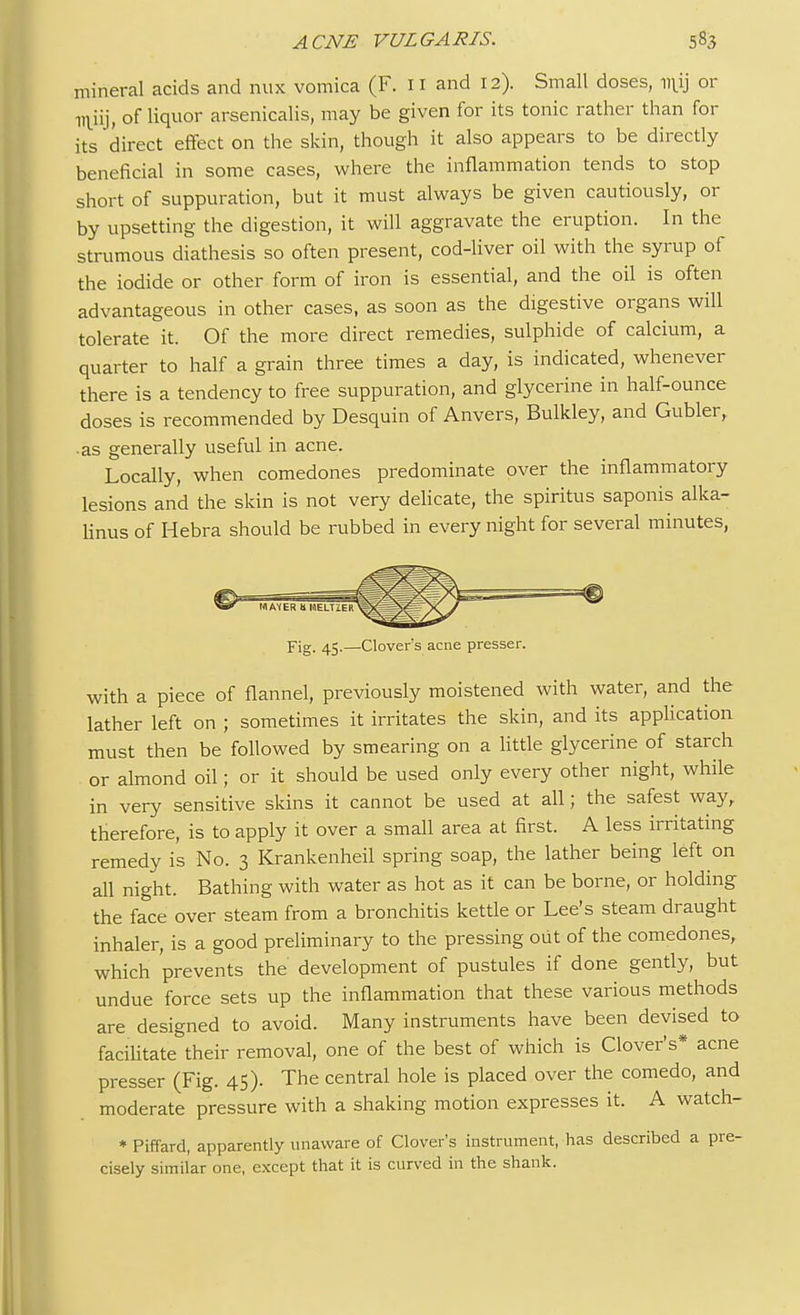 mineral acids and mix vomica (F. 11 and 12). Small doses, niij or i^iij, of liquor arsenicalis, may be given for its tonic rather than for its direct effect on the skin, though it also appears to be directly beneficial in some cases, where the inflammation tends to stop short of suppuration, but it must always be given cautiously, or by upsetting the digestion, it will aggravate the eruption. In the strumous diathesis so often present, cod-liver oil with the syrup of the iodide or other form of iron is essential, and the oil is often advantageous in other cases, as soon as the digestive organs will tolerate it. Of the more direct remedies, sulphide of calcium, a quarter to half a grain three times a day, is indicated, whenever there is a tendency to free suppuration, and glycerine in half-ounce doses is recommended by Desquin of Anvers, Bulkley, and Gubler, •as generally useful in acne. Locally, when comedones predominate over the inflammatory lesions and the skin is not very delicate, the spiritus saponis alka- linus of Hebra should be rubbed in every night for several minutes, p-jg. 45.—Clover's acne presser. with a piece of flannel, previously moistened with water, and the lather left on ; sometimes it irritates the skin, and its application must then be followed by smearing on a little glycerine of starch or almond oil; or it should be used only every other night, while in very sensitive skins it cannot be used at all; the safest way, therefore, is to apply it over a small area at first. A less irritating remedy is No. 3 Krankenheil spring soap, the lather being left on all night. Bathing with water as hot as it can be borne, or holding the face over steam from a bronchitis kettle or Lee's steam draught inhaler, is a good preliminary to the pressing out of the comedones, which 'prevents the development of pustules if done gently, but undue force sets up the inflammation that these various methods are designed to avoid. Many instruments have been devised to facilitate their removal, one of the best of which is Clover's* acne presser (Fig. 45). The central hole is placed over the comedo, and moderate pressure with a shaking motion expresses it. A watch- * Piffard, apparently unaware of Clover's instrument, has described a pre- cisely similar one, except that it is curved in the shank.