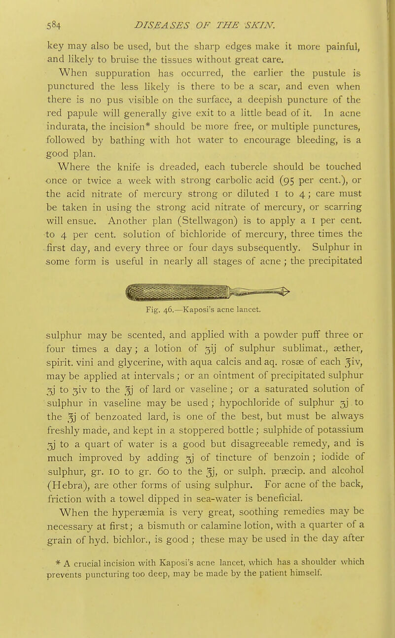 key may also be used, but the sharp edges make it more painful, and likely to bruise the tissues without great care. When suppuration has occurred, the earlier the pustule is punctured the less likely is there to be a scar, and even when there is no pus visible on the surface, a deepish puncture of the red papule will generally give exit to a little bead of it. In acne indurata, the incision* should be more free, or multiple punctures, followed by bathing with hot water to encourage bleeding, is a good plan. Where the knife is dreaded, each tubercle should be touched once or twice a week with strong carbolic acid (95 per cent.), or the acid nitrate of mercury strong or diluted I to 4; care must be taken in using the strong acid nitrate of mercury, or scarring will ensue. Another plan (Stellwagon) is to apply a I per cent, to 4 per cent, solution of bichloride of mercury, three times the first day, and every three or four days subsequently. Sulphur in some form is useful in nearly all stages of acne ; the precipitated Fig. 46.—Kaposi's acne lancet. sulphur may be scented, and applied with a powder puff three or four times a day; a lotion of ^ij of sulphur sublimat., aether, spirit, vini and glycerine, with aqua calcis and aq. rosae of each %iv, may be applied at intervals; or an ointment of precipitated sulphur 3j' to 3iv to the °f laid or vaseline; or a saturated solution of sulphur in vaseline may be used ; hypochloride of sulphur gj to the 3j of benzoated lard, is one of the best, but must be alwa}fs freshly made, and kept in a stoppered bottle; sulphide of potassium gj to a quart of water is a good but disagreeable remedy, and is much improved by adding gj of tincture of benzoin ; iodide of sulphur, gr. 10 to gr. 60 to the 5j, or sulph. praecip. and alcohol (Hebra), are other forms of using sulphur. For acne of the back, friction with a towel dipped in sea-water is beneficial. When the hyperaemia is very great, soothing remedies may be necessary at first; a bismuth or calamine lotion, with a quarter of a grain of hyd. bichlor., is good ; these may be used in the day after * A crucial incision with Kaposi's acne lancet, which has a shoulder which prevents puncturing too deep, may be made by the patient himself.