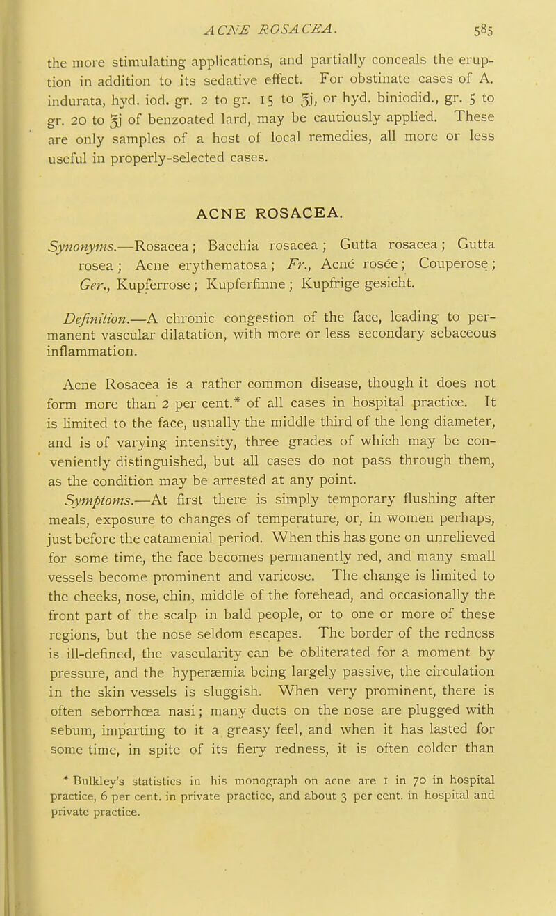 the more stimulating applications, and partially conceals the erup- tion in addition to its sedative effect. For obstinate cases of A. indurata, hyd. iod. gr. 2 to gr. 15 to 33, or hyd. biniodid., gr. 5 to gr. 20 to 5j of benzoated lard, may be cautiously applied. These are only samples of a host of local remedies, all more or less useful in properly-selected cases. ACNE ROSACEA. Synonyms.—Rosacea; Bacchia rosacea ; Gutta rosacea; Gutta rosea ; Acne erythematosa ; Fr., Acne rosee; Couperose ; Ger., Kupferrose; Kupferfinne ; Kupfrige gesicht. Definition.—A chronic congestion of the face, leading to per- manent vascular dilatation, with more or less secondary sebaceous inflammation. Acne Rosacea is a rather common disease, though it does not form more than 2 per cent.* of all cases in hospital practice. It is limited to the face, usually the middle third of the long diameter, and is of varying intensity, three grades of which may be con- veniently distinguished, but all cases do not pass through them, as the condition may be arrested at any point. Symptoms.—At first there is simply temporary flushing after meals, exposure to changes of temperature, or, in women perhaps, just before the catamenial period. When this has gone on unrelieved for some time, the face becomes permanently red, and many small vessels become prominent and varicose. The change is limited to the cheeks, nose, chin, middle of the forehead, and occasionally the front part of the scalp in bald people, or to one or more of these regions, but the nose seldom escapes. The border of the redness is ill-defined, the vascularity can be obliterated for a moment by pressure, and the hypersemia being largely passive, the circulation in the skin vessels is sluggish. When very prominent, there is often seborrhcea nasi; many ducts on the nose are plugged with sebum, imparting to it a greasy feel, and when it has lasted for some time, in spite of its fiery redness, it is often colder than * Bulkley's statistics in his monograph on acne are 1 in 70 in hospital practice, 6 per cent, in private practice, and about 3 per cent, in hospital and private practice.