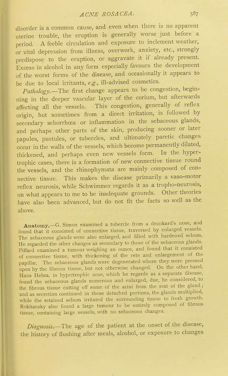 disorder is a common cause, and even when there is no apparent uterine trouble, the eruption is generally worse just before a period. A feeble circulation and exposure to inclement weather, or vital depression from illness, overwork, anxiety, etc., strongly predispose to the eruption, or aggravate it if already present. Excess in alcohol in any form especially favours the development of the worst forms of the disease, and occasionally it appears to be due to local irritants, e.g., ill-advised cosmetics. Pathology.—The first change appears to be congestion, begin- ning in the deeper vascular layer of the corium, but afterwards affecting all the vessels. This congestion, generally of reflex origin, but sometimes from a direct irritation, is followed by secondary seborrhoea or inflammation in the sebaceous glands, and perhaps other parts of the skin, producing sooner or later papules, pustules, or tubercles, and ultimately paretic changes occur in the walls of the vessels, which become permanently dilated, thickened, and perhaps even new vessels form. In the hyper- trophic cases, there is a formation of new connective tissue round the vessels, and the rhinophymata are mainly composed of con- nective tissue. This makes the disease primarily a vaso-motor reflex neurosis, while Schwimmer regards it as a tropho-neurosis, on what appears to me to be inadequate grounds. Other theories have also been advanced, but do not fit the facts so well as the above. Anatomy.—G. Simon examined a tubercle from a drunkard's nose, and found that it consisted of connective tissue, traversed by enlarged vessels. The sebaceous glands were also enlarged, and filled with hardened sebum. He regarded the other changes as secondary to those of the sebaceous glands. Piffard examined a tumour weighing an ounce, and found that it consisted of connective tissue, with thickening of the rete and enlargement of the papilla;. The sebaceous glands were degenerated where they were pressed upon by the fibrous tissue, but not otherwise changed. On the other hand, Hans Hebra, in hypertrophic acne, which he regards as a separate disease, found the sebaceous glands numerous and enlarged, due, he considered, to the fibrous tissue cutting off some of the acini from the rest of the gland ; and as secretion continued in these detached portions, the glands multiplied, while the retained sebum irritated the surrounding tissue to fresh growth. Rokitansky also found a large tumour to be entirely composed of fibrous tissue, containing large vessels, with no sebaceous changes. Diagnosis.—The age of the patient at the onset of the disease, the history of flushing after meals, alcohol, or exposure to changes