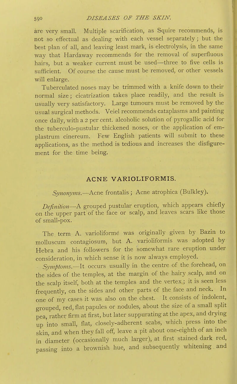 are very small. Multiple scarification, as Squire recommends, is not so effectual as dealing with each vessel separately ; but the best plan of all, and leaving least mark, is electrolysis, in the same way that Hardaway recommends for the removal of superfluous hairs, but a weaker current must be used—three to five cells is sufficient. Of course the cause must be removed, or other vessels will enlarge. Tuberculated noses may be trimmed with a knife down to their normal size; cicatrization takes place readily, and the result is usually very satisfactory. Large tumours must be removed by the usual surgical methods. Veiel recommends cataplasms and painting once daily, with a 2 per cent, alcoholic solution of pyrogallic acid for the tuberculo-pustular thickened noses, or the application of em- plastrum cinereum. Few English patients will submit to these applications, as the method is tedious and increases the disfigure- ment for the time being. ACNE VARIOLIFORMIS. Synonyms.—Acne frontalis ; Acne atrophica (Bulkley). Definition—A grouped pustular eruption, which appears chiefly on the upper part of the face or scalp, and leaves scars like those of small-pox. The term A. varioliforme was originally given by Bazin to molluscum contagiosum, but A. varioliformis was adopted by Hebra and his followers for the somewhat rare eruption under consideration, in which sense it is now always employed. Symptoms.—-It occurs usually in the centre of the forehead, on the sides of the temples, at the margin of the hairy scalp, and on the scalp itself, both at the temples and the vertex; it is seen less frequently, on the sides and other parts of the face and neck. In one of my cases it was also on the chest. It consists of indolent, grouped, red, flat papules or nodules, about the size of a small split pea, rather firm at first, but later suppurating at the apex, and drying up 'into small, flat, closely-adherent scabs, which press into the skin, and when they fall off, leave a pit about one-eighth of an inch in diameter (occasionally much larger), at first stained dark red, massing into a brownish hue, and subsequently whitening and