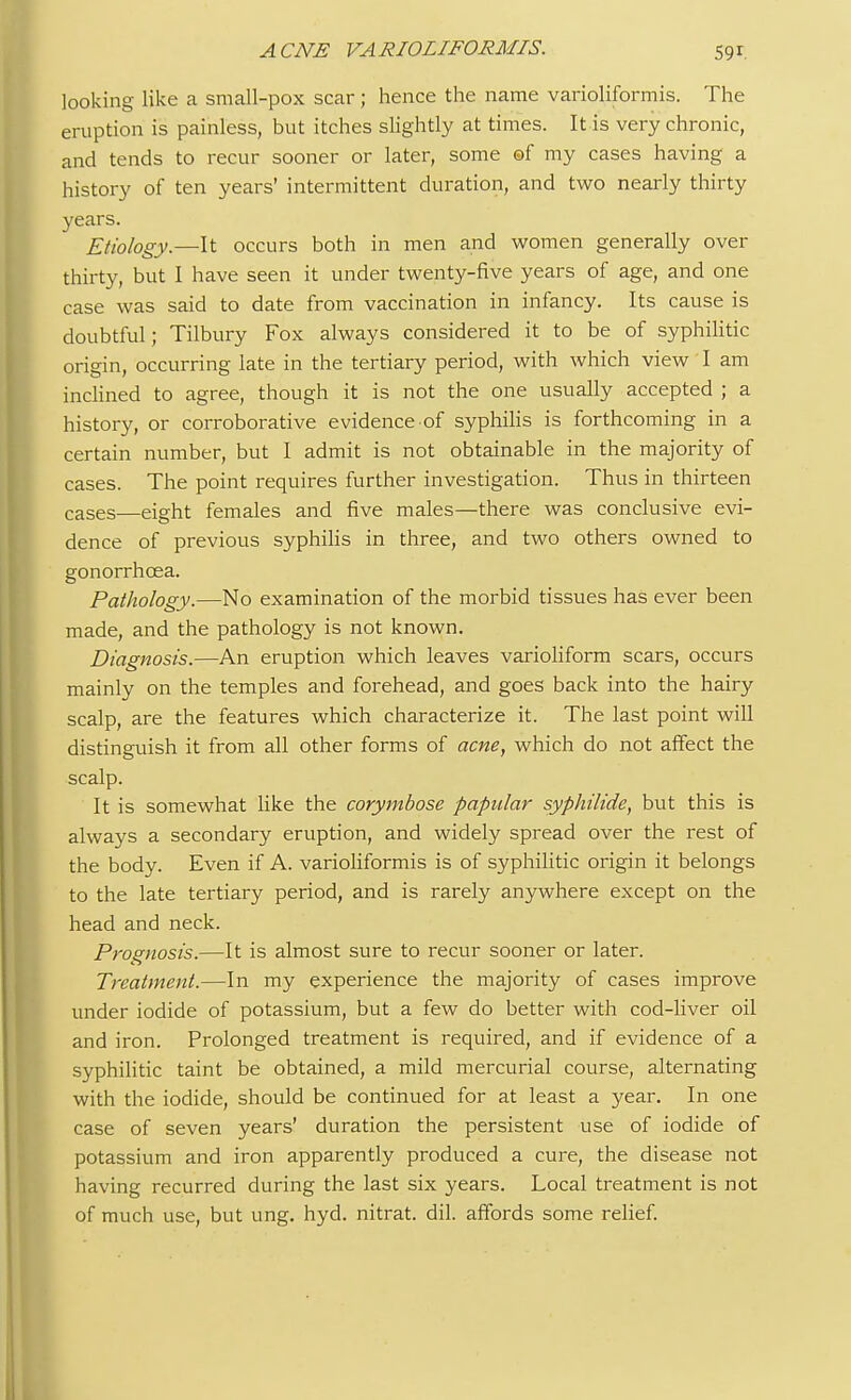 ACNE VARIOLIFORMIS. looking like a small-pox scar ; hence the name varioliformis. The eruption is painless, but itches slightly at times. It is very chronic, and tends to recur sooner or later, some ©f my cases having a history of ten years' intermittent duration, and two nearly thirty years. Etiology.—It occurs both in men and women generally over thirty, but I have seen it under twenty-five years of age, and one case was said to date from vaccination in infancy. Its cause is doubtful; Tilbury Fox always considered it to be of syphilitic origin, occurring late in the tertiary period, with which view I am inclined to agree, though it is not the one usually accepted ; a history, or corroborative evidence of syphilis is forthcoming in a certain number, but I admit is not obtainable in the majority of cases. The point requires further investigation. Thus in thirteen cases—eight females and five males—there was conclusive evi- dence of previous syphilis in three, and two others owned to gonorrhoea. Pathology.—No examination of the morbid tissues has ever been made, and the pathology is not known. Diagnosis.—An eruption which leaves varioliform scars, occurs mainly on the temples and forehead, and goes back into the hairy scalp, are the features which characterize it. The last point will distinguish it from all other forms of acne, which do not affect the scalp. It is somewhat like the corymbose papular syphilide, but this is always a secondary eruption, and widely spread over the rest of the body. Even if A. varioliformis is of syphilitic origin it belongs to the late tertiary period, and is rarely anywhere except on the head and neck. Prognosis.—It is almost sure to recur sooner or later. Treatment.—In my experience the majority of cases improve under iodide of potassium, but a few do better with cod-liver oil and iron. Prolonged treatment is required, and if evidence of a syphilitic taint be obtained, a mild mercurial course, alternating with the iodide, should be continued for at least a year. In one case of seven years' duration the persistent use of iodide of potassium and iron apparently produced a cure, the disease not having recurred during the last six years. Local treatment is not of much use, but ung. hyd. nitrat. dil. affords some relief.