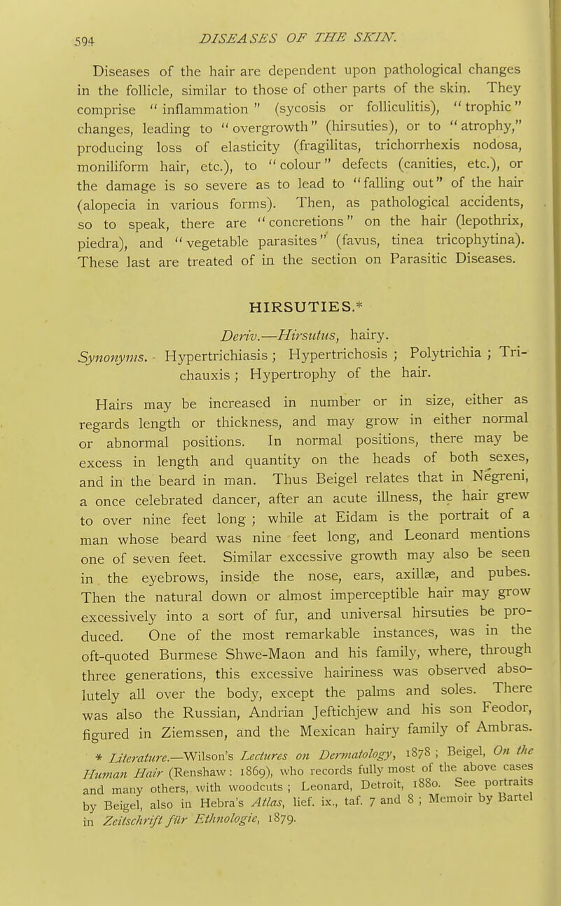 Diseases of the hair are dependent upon pathological changes in the follicle, similar to those of other parts of the skin. They comprise inflammation (sycosis or folliculitis), trophic changes, leading to overgrowth (hirsuties), or to atrophy, producing loss of elasticity (fragilitas, trichorrhexis nodosa, moniliform hair, etc.), to colour defects (canities, etc.), or the damage is so severe as to lead to falling out of the hair (alopecia in various forms). Then, as pathological accidents, so to speak, there are concretions on the hair (lepothrix, piedra), and vegetable parasites (favus, tinea tricophytina). These last are treated of in the section on Parasitic Diseases. HIRSUTIES.* Deriv.—Hirsutus, hairy. Synonyms. - Hypertrichiasis ; Hypertrichosis ; Polytrichia ; Tri- chauxis; Hypertrophy of the hair. Hairs may be increased in number or in size, either as regards length or thickness, and may grow in either normal or abnormal positions. In normal positions, there may be excess in length and quantity on the heads of both sexes, and in the beard in man. Thus Beigel relates that in Negreni, a once celebrated dancer, after an acute illness, the hair grew to over nine feet long ; while at Eidam is the portrait of a man whose beard was nine feet long, and Leonard mentions one of seven feet. Similar excessive growth may also be seen in the eyebrows, inside the nose, ears, axillae, and pubes. Then the natural down or almost imperceptible hair may grow excessively into a sort of fur, and universal hirsuties be pro- duced. One of the most remarkable instances, was in the oft-quoted Burmese Shwe-Maon and his family, where, through three generations, this excessive hairiness was observed abso- lutely all over the body, except the palms and soles. There was also the Russian, Andrian Jeftichjew and his son Feodor, figured in Ziemssen, and the Mexican hairy family of Ambras. * literature.—W\\son's Lectures on Dermatology, 1878 ; Beigel, On the Human Hair (Renshaw: 1869), who records fully most of the above cases and many others, with woodcuts ; Leonard, Detroit, 1880. See portraits by Beigel, also in Hebra's Atlas, lief, be, taf. 7 and 8 ; Memoir by Bartel in Zeitschrift fUr Ethnologic, 1879.