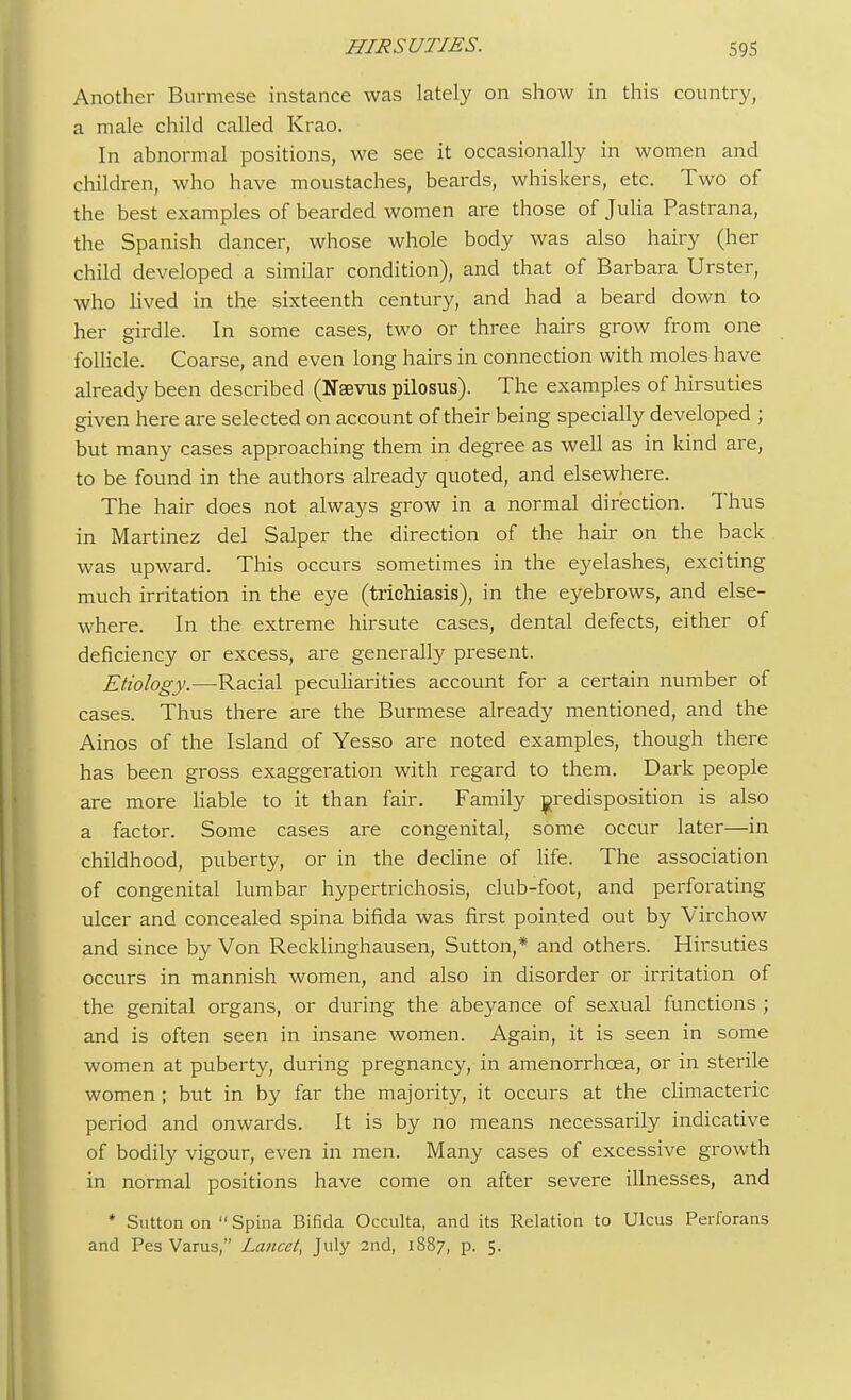 Another Burmese instance was lately on show in this country, a male child called Krao. In abnormal positions, we see it occasionally in women and children, who have moustaches, beards, whiskers, etc. Two of the best examples of bearded women are those of Julia Pastrana, the Spanish dancer, whose whole body was also hairy (her child developed a similar condition), and that of Barbara Urster, who lived in the sixteenth century, and had a beard down to her girdle. In some cases, two or three hairs grow from one follicle. Coarse, and even long hairs in connection with moles have already been described (Neevns pilosus). The examples of hirsuties given here are selected on account of their being specially developed ; but many cases approaching them in degree as well as in kind are, to be found in the authors already quoted, and elsewhere. The hair does not always grow in a normal direction. Thus in Martinez del Salper the direction of the hair on the back was upward. This occurs sometimes in the eyelashes, exciting much irritation in the eye (trichiasis), in the eyebrows, and else- where. In the extreme hirsute cases, dental defects, either of deficiency or excess, are generally present. Etiology.—Racial peculiarities account for a certain number of cases. Thus there are the Burmese already mentioned, and the Ainos of the Island of Yesso are noted examples, though there has been gross exaggeration with regard to them. Dark people are more liable to it than fair. Family predisposition is also a factor. Some cases are congenital, some occur later—in childhood, puberty, or in the decline of life. The association of congenital lumbar hypertrichosis, club-foot, and perforating ulcer and concealed spina bifida was first pointed out by Virchow and since by Von Recklinghausen, Sutton,* and others. Hirsuties occurs in mannish women, and also in disorder or irritation of the genital organs, or during the abeyance of sexual functions ; and is often seen in insane women. Again, it is seen in some women at puberty, during pregnancy, in amenorrhcea, or in sterile women ; but in by far the majority, it occurs at the climacteric period and onwards. It is by no means necessarily indicative of bodily vigour, even in men. Many cases of excessive growth in normal positions have come on after severe illnesses, and * Sutton on Spina Bifida Occulta, and its Relation to Ulcus Perforans and Pes Varus, Lancet, July 2nd, 1887, p. 5.