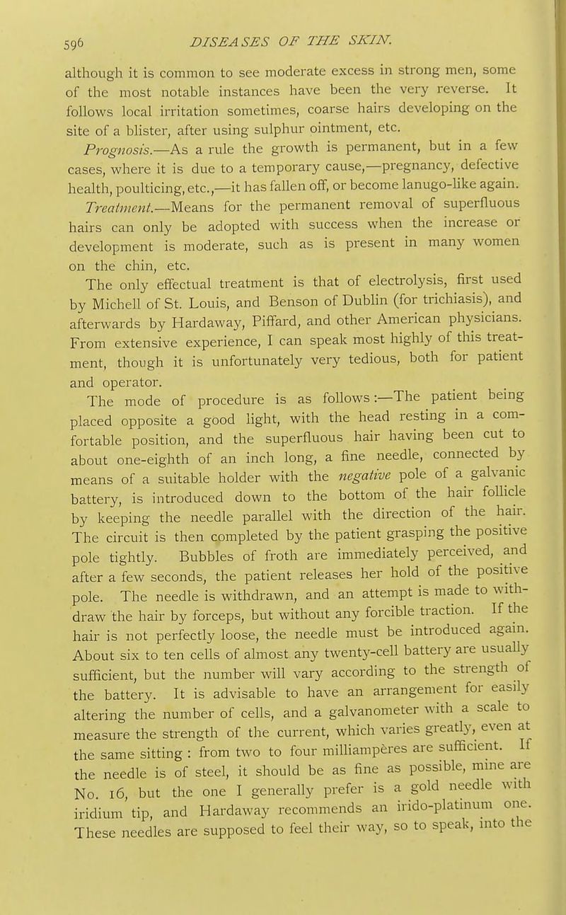 although it is common to see moderate excess in strong men, some of the most notable instances have been the very reverse. It follows local irritation sometimes, coarse hairs developing on the site of a blister, after using sulphur ointment, etc. Prognosis.—As a rule the growth is permanent, but in a few cases, where it is due to a temporary cause,—pregnancy, defective health, poulticing, etc.,—it has fallen off, or become lanugo-like again. Treatment.—Means for the permanent removal of superfluous hairs can only be adopted with success when the increase or development is moderate, such as is present in many women on the chin, etc. The only effectual treatment is that of electrolysis, first used by Michell of St. Louis, and Benson of Dublin (for trichiasis), and afterwards by Hardaway, Piffard, and other American physicians. From extensive experience, I can speak most highly of this treat- ment, though it is unfortunately very tedious, both for patient and operator. The mode of procedure is as follows:—The patient being placed opposite a good light, with the head resting in a com- fortable position, and the superfluous hair having been cut to about one-eighth of an inch long, a fine needle, connected by means of a suitable holder with the negative pole of a galvanic battery, is introduced down to the bottom of the hair follicle by keeping the needle parallel with the direction of the hair. The circuit is then completed by the patient grasping the positive pole tightly. Bubbles of froth are immediately perceived, and after a few seconds, the patient releases her hold of the positive pole. The needle is withdrawn, and an attempt is made to with- draw the hair by forceps, but without any forcible traction. If the hair is not perfectly loose, the needle must be introduced again. About six to ten cells of almost any twenty-cell battery are usually sufficient, but the number will vary according to the strength of the battery. It is advisable to have an arrangement for easily altering the number of cells, and a galvanometer with a scale to measure the strength of the current, which varies greatly, even at the same sitting : from two to four milliamperes are sufficient. If the needle is of steel, it should be as fine as possible, mine are No 16, but the one I generally prefer is a gold needle with iridium tip, and Hardaway recommends an irido-platinum one. These needles are supposed to feel their way, so to speak, into the