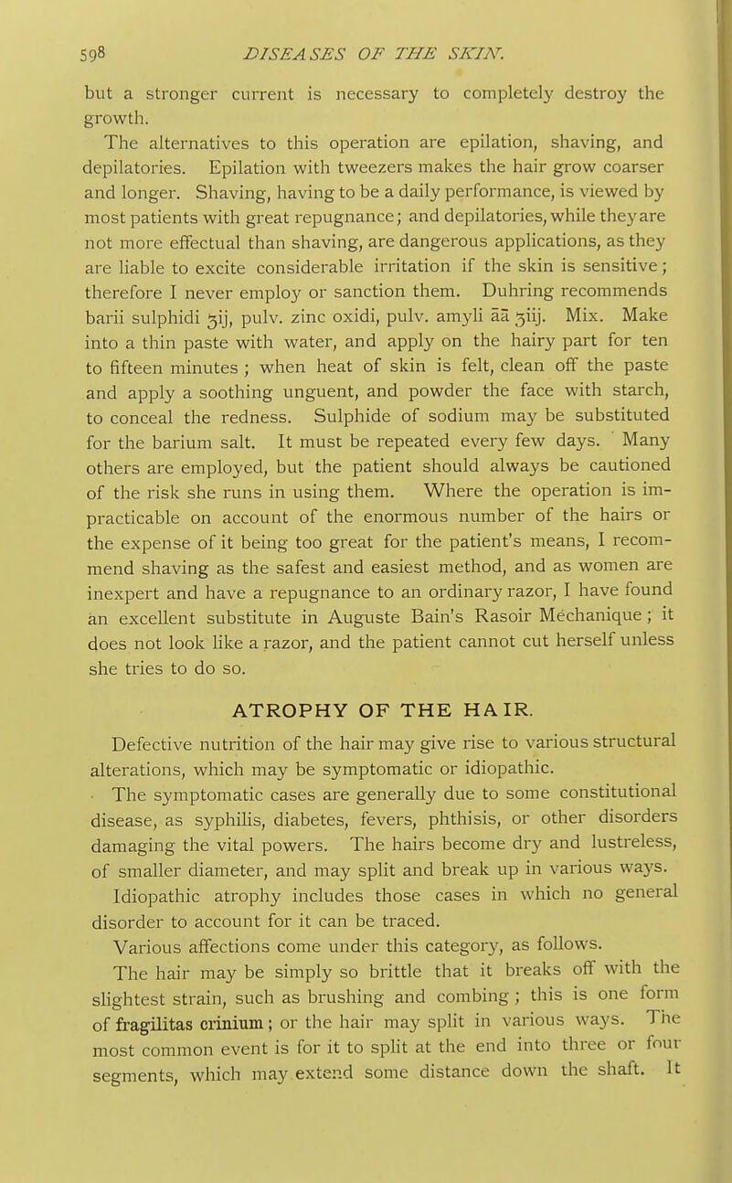but a stronger current is necessary to completely destroy the growth. The alternatives to this operation are epilation, shaving, and depilatories. Epilation with tweezers makes the hair grow coarser and longer. Shaving, having to be a daily performance, is viewed by most patients with great repugnance; and depilatories, while they are not more effectual than shaving, are dangerous applications, as they are liable to excite considerable irritation if the skin is sensitive; therefore I never employ or sanction them. Duhring recommends barii sulphidi ^ij, pulv. zinc oxidi, pulv. amyli aa 3iij. Mix. Make into a thin paste with water, and apply on the hairy part for ten to fifteen minutes ; when heat of skin is felt, clean off the paste and apply a soothing unguent, and powder the face with starch, to conceal the redness. Sulphide of sodium may be substituted for the barium salt. It must be repeated every few days. Many others are employed, but the patient should always be cautioned of the risk she runs in using them. Where the operation is im- practicable on account of the enormous number of the hairs or the expense of it being too great for the patient's means, 1 recom- mend shaving as the safest and easiest method, and as women are inexpert and have a repugnance to an ordinary razor, I have found an excellent substitute in Auguste Bain's Rasoir Mechanique ; it does not look like a razor, and the patient cannot cut herself unless she tries to do so. ATROPHY OF THE HAIR. Defective nutrition of the hair may give rise to various structural alterations, which may be symptomatic or idiopathic. ■ The symptomatic cases are generally due to some constitutional disease, as syphilis, diabetes, fevers, phthisis, or other disorders damaging the vital powers. The hairs become dry and lustreless, of smaller diameter, and may split and break up in various ways. Idiopathic atrophy includes those cases in which no general disorder to account for it can be traced. Various affections come under this category, as follows. The hair may be simply so brittle that it breaks off with the slightest strain, such as brushing and combing ; this is one form of fragilitas crinium; or the hair may split in various ways. The most common event is for it to split at the end into three or four segments, which may extend some distance down the shaft. It