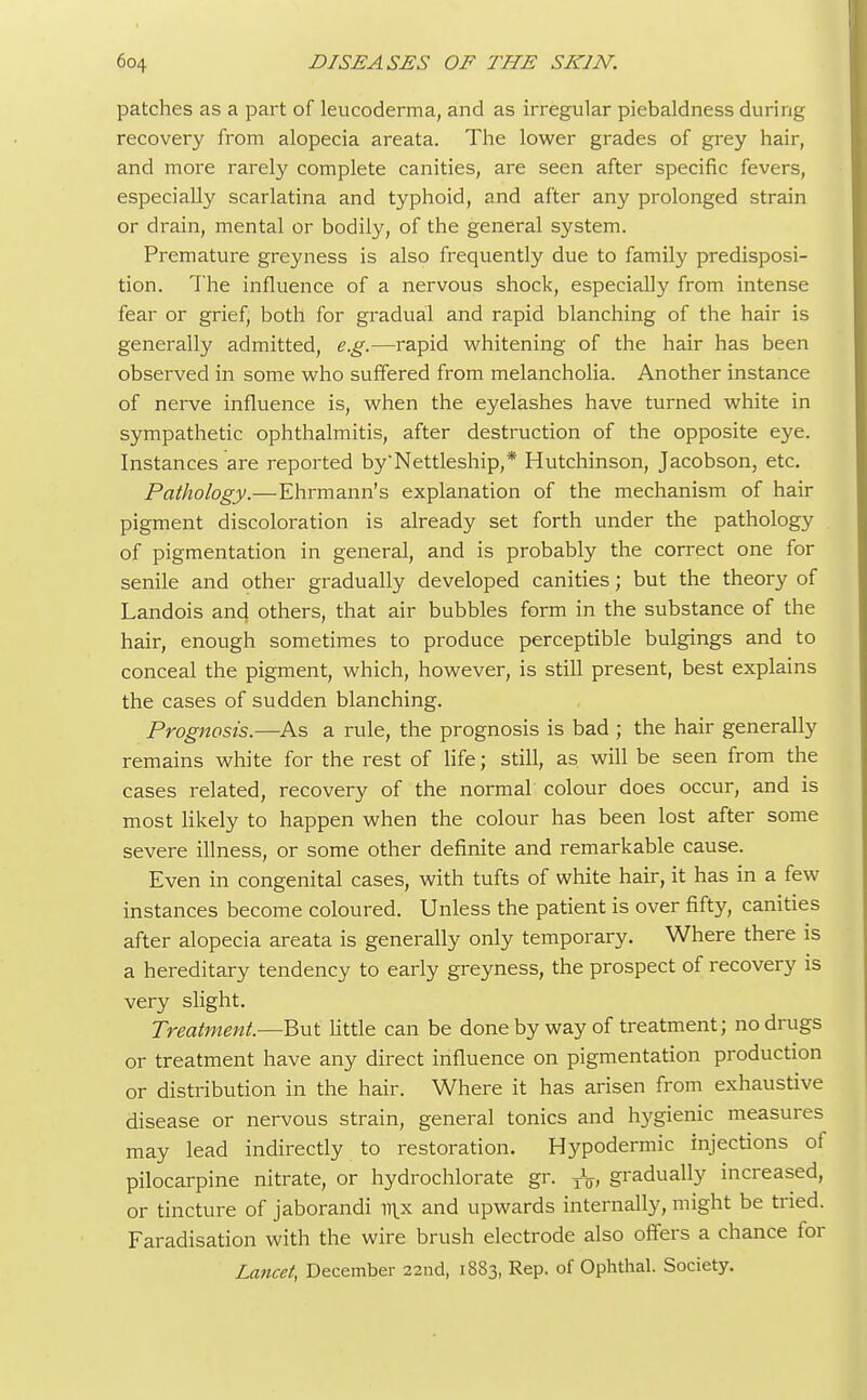 patches as a part of leucoderma, and as irregular piebaldness during recovery from alopecia areata. The lower grades of grey hair, and more rarely complete canities, are seen after specific fevers, especially scarlatina and typhoid, and after any prolonged strain or drain, mental or bodily, of the general system. Premature greyness is also frequently due to family predisposi- tion. The influence of a nervous shock, especially from intense fear or grief, both for gradual and rapid blanching of the hair is generally admitted, e.g.—rapid whitening of the hair has been observed in some who suffered from melancholia. Another instance of nerve influence is, when the eyelashes have turned white in sympathetic ophthalmitis, after destruction of the opposite eye. Instances are reported by'Nettleship,* Hutchinson, Jacobson, etc. Pathology.—Ehrmann's explanation of the mechanism of hair pigment discoloration is already set forth under the pathology of pigmentation in general, and is probably the correct one for senile and other gradually developed canities; but the theory of Landois and, others, that air bubbles form in the substance of the hair, enough sometimes to produce perceptible bulgings and to conceal the pigment, which, however, is still present, best explains the cases of sudden blanching. Prognosis.—As a rule, the prognosis is bad ; the hair generally remains white for the rest of life; still, as will be seen from the cases related, recovery of the normal colour does occur, and is most likely to happen when the colour has been lost after some severe illness, or some other definite and remarkable cause. Even in congenital cases, with tufts of white hair, it has in a few instances become coloured. Unless the patient is over fifty, canities after alopecia areata is generally only temporary. Where there is a hereditary tendency to early greyness, the prospect of recovery is very slight. Treatment.—But little can be done by way of treatment; no drugs or treatment have any direct influence on pigmentation production or distribution in the hair. Where it has arisen from exhaustive disease or nervous strain, general tonics and hygienic measures may lead indirectly to restoration. Hypodermic injections of pilocarpine nitrate, or hydrochlorate gr. XV, gradually increased, or tincture of jaborandi nix and upwards internally, might be tried. Faradisation with the wire brush electrode also offers a chance for Lancet, December 22nd, 1883, Rep. of Ophthal. Society.