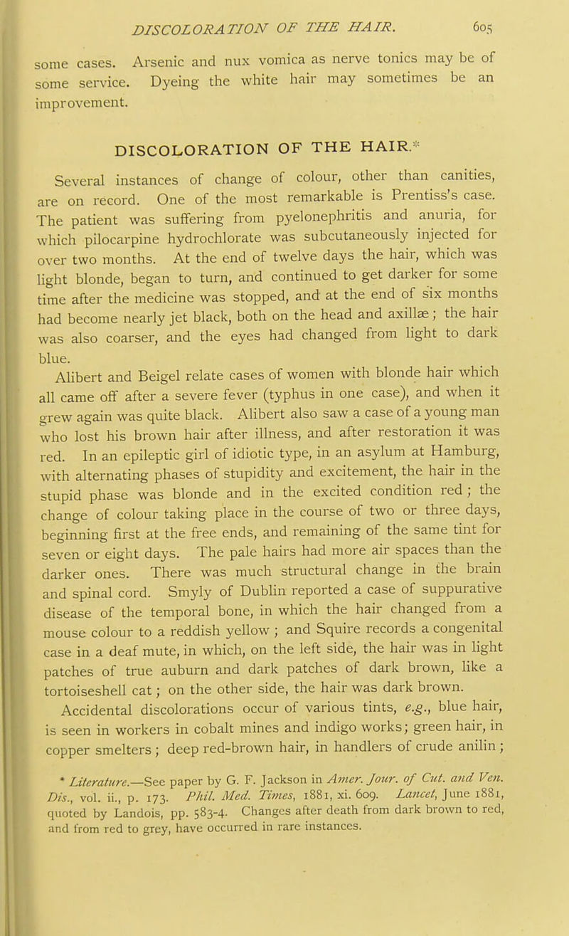 some cases. Arsenic and nux vomica as nerve tonics may be of some service. Dyeing the white hair may sometimes be an improvement. DISCOLORATION OF THE HAIR.* Several instances of change of colour, other than canities, are on record. One of the most remarkable is Prentiss's case. The patient was suffering from pyelonephritis and anuria, for which pilocarpine hydrochlorate was subcutaneously injected for over two months. At the end of twelve days the hair, which was light blonde, began to turn, and continued to get darker for some time after the medicine was stopped, and at the end of six months had become nearly jet black, both on the head and axillae; the hair was also coarser, and the eyes had changed from light to dark blue. Alibert and Beigel relate cases of women with blonde hair which all came off after a severe fever (typhus in one case), and when it grew again was quite black. Alibert also saw a case of a young man who lost his brown hair after illness, and after restoration it was red. In an epileptic girl of idiotic type, in an asylum at Hamburg, with alternating phases of stupidity and excitement, the hair in the stupid phase was blonde and in the excited condition red ; the change of colour taking place in the course of two or three days, beginning first at the free ends, and remaining of the same tint for seven or eight days. The pale hairs had more air spaces than the darker ones. There was much structural change in the brain and spinal cord. Smyly of Dublin reported a case of suppurative disease of the temporal bone, in which the hair changed from a mouse colour to a reddish yellow ; and Squire records a congenital case in a deaf mute, in which, on the left side, the hair was in light patches of true auburn and dark patches of dark brown, like a tortoiseshell cat; on the other side, the hair was dark brown. Accidental discolorations occur of various tints, e.g., blue hair, is seen in workers in cobalt mines and indigo works; green hair, in copper smelters ; deep red-brown hair, in handlers of crude anilin ; * Literature—See paper by G. F. Jackson in Amer. Jour, of Cut. and Vcn. Dis., vol. ii., p. 173. Phil. Med. Times, 1881, xi. 609. Lancet, June 1881, quoted by Landois, pp. 583-4. Changes after death from dark brown to red, and from red to grey, have occurred in rare instances.