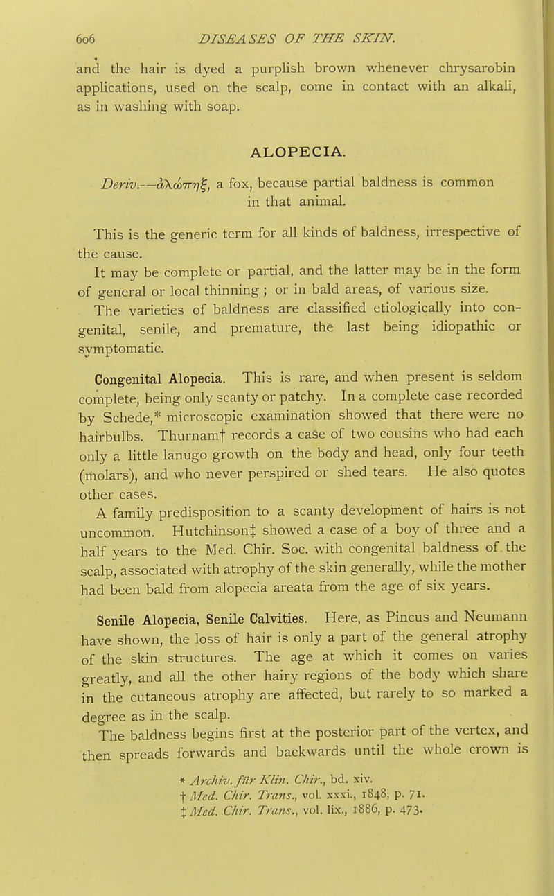 and the hair is dyed a purplish brown whenever chrysarobin applications, used on the scalp, come in contact with an alkali, as in washing with soap. ALOPECIA. Beriv.—aKcoirr)^, a fox, because partial baldness is common in that animal. This is the generic term for all kinds of baldness, irrespective of the cause. It may be complete or partial, and the latter may be in the form of general or local thinning ; or in bald areas, of various size. The varieties of baldness are classified etiologically into con- genital, senile, and premature, the last being idiopathic or symptomatic. Congenital Alopecia. This is rare, and when present is seldom complete, being only scanty or patchy. In a complete case recorded by Schede,* microscopic examination showed that there were no hairbulbs. Thurnamj records a case of two cousins who had each only a little lanugo growth on the body and head, only four teeth (molars), and who never perspired or shed tears. He also quotes other cases. A family predisposition to a scanty development of hairs is not uncommon. Hutchinson! showed a case of a boy of three and a half years to the Med. Chir. Soc. with congenital baldness of the scalp, associated with atrophy of the skin generally, while the mother had been bald from alopecia areata from the age of six years. Senile Alopecia, Senile Calvities. Here, as Pincus and Neumann have shown, the loss of hair is only a part of the general atrophy of the skin structures. The age at which it comes on varies greatly, and all the other hairy regions of the body which share in the cutaneous atrophy are affected, but rarely to so marked a degree as in the scalp. The baldness begins first at the posterior part of the vertex, and then spreads forwards and backwards until the whole crown is * Archiv. /fir Klin, Chir., bd. xiv. f Med. Chir. Trans., vol. xxxi., 1848, p. 71. %Mcd. Chir. Trans., vol. lix., 1S86, p. 473.