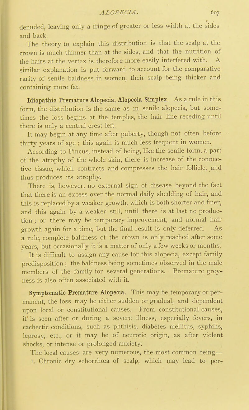 denuded, leaving only a fringe of greater or less width at the sides and back. The theory to explain this distribution is that the scalp at the crown is much thinner than at the sides, and that the nutrition of the hairs at the vertex is therefore more easily interfered with. A similar explanation is put forward to account for the comparative rarity of senile baldness in women, their scalp being thicker and containing more fat. Idiopathic Premature Alopecia, Alopecia Simplex. As a rule in this form, the distribution is the same as in senile alopecia, but some- times the loss begins at the temples, the hair line receding until there is only a central crest left. It may begin at any time after puberty, though not often before thirty years of age; this again is much less frequent in women. According to Pincus, instead of being, like the senile form, a part of the atrophy of the whole skin, there is increase of the connec- tive tissue, which contracts and compresses the hair follicle, and thus produces its atrophy. There is, however, no external sign of disease beyond the fact that there is an excess over the normal daily shedding of hair, and this is replaced by a weaker growth, which is both shorter and finer, and this again by a weaker still, until there is at last no produc- tion ; or there may be temporary improvement, and normal hair growth again for a time, but the final result is only deferred. As a rule, complete baldness of the crown is only reached after some years, but occasionally it is a matter of only a few weeks or months. It is difficult to assign any cause for this alopecia, except family predisposition ; the baldness being sometimes observed in the male members of the family for several generations. Premature grey- ness is also often associated with it. Symptomatic Premature Alopecia. This may be temporary or per- manent, the loss may be either sudden or gradual, and dependent upon local or constitutional causes. From constitutional causes, if is seen after or during a severe illness, especially fevers, in cachectic conditions, such as phthisis, diabetes mellitus, syphilis, leprosy, etc., or it may be of neurotic origin, as after violent shocks, or intense or prolonged anxiety. The local causes are very numerous, the most common being— 1. Chronic dry seborrhcea of scalp, which may lead to per-