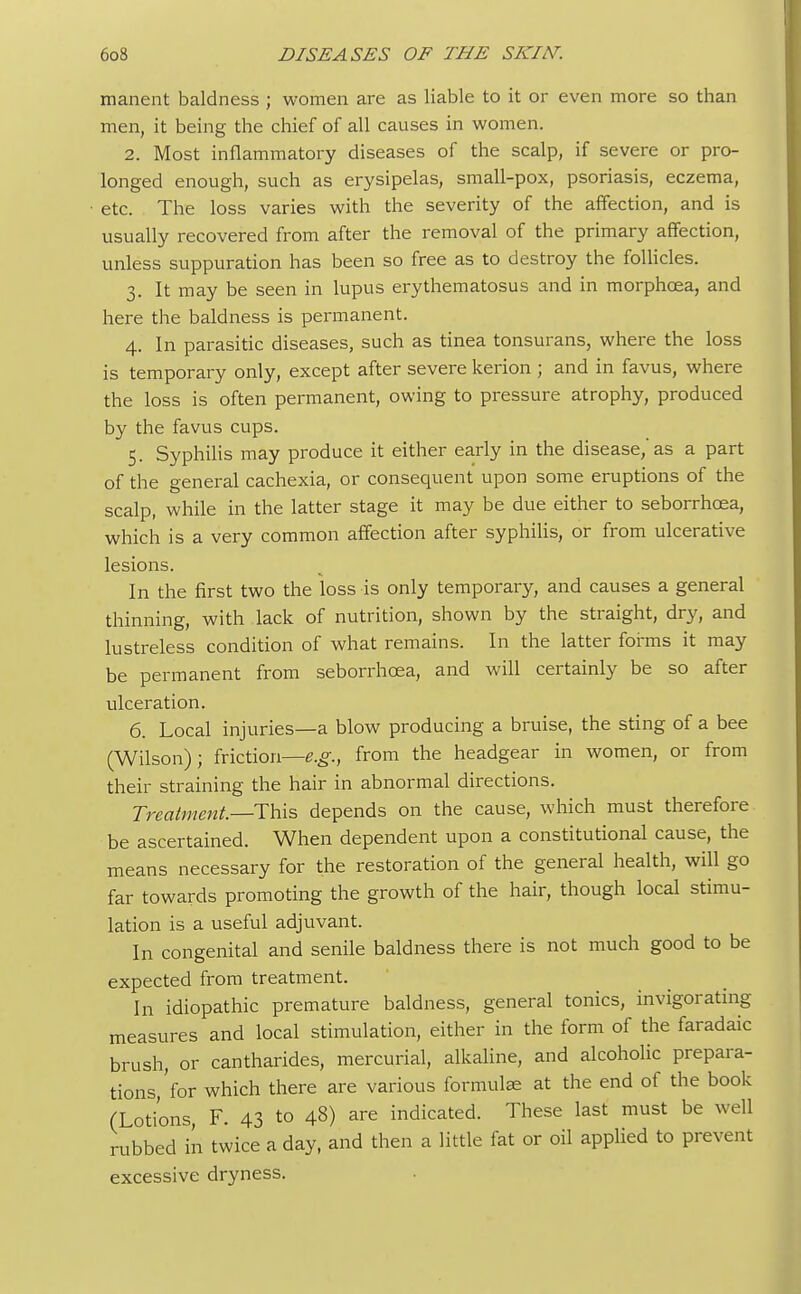 manent baldness ; women are as liable to it or even more so than men, it being the chief of all causes in women. 2. Most inflammatory diseases of the scalp, if severe or pro- longed enough, such as erysipelas, small-pox, psoriasis, eczema, • etc. The loss varies with the severity of the affection, and is usually recovered from after the removal of the primary affection, unless suppuration has been so free as to destroy the follicles. 3. It may be seen in lupus erythematosus and in morphcea, and here the baldness is permanent. 4. In parasitic diseases, such as tinea tonsurans, where the loss is temporary only, except after severe kerion ; and in favus, where the loss is often permanent, owing to pressure atrophy, produced by the favus cups. 5. Syphilis may produce it either early in the disease,'as a part of the general cachexia, or consequent upon some eruptions of the scalp, while in the latter stage it may be due either to seborrhcea, which is a very common affection after syphilis, or from ulcerative lesions. In the first two the loss is only temporary, and causes a general thinning, with lack of nutrition, shown by the straight, dry, and lustreless condition of what remains. In the latter forms it may be permanent from seborrhcea, and will certainly be so after ulceration. 6. Local injuries—a blow producing a bruise, the sting of a bee (Wilson); friction—e.g., from the headgear in women, or from their straining the hair in abnormal directions. Treatment—-This depends on the cause, which must therefore be ascertained. When dependent upon a constitutional cause, the means necessary for the restoration of the general health, will go far towards promoting the growth of the hair, though local stimu- lation is a useful adjuvant. In congenital and senile baldness there is not much good to be expected from treatment. In idiopathic premature baldness, general tonics, invigorating measures and local stimulation, either in the form of the faradaic brush, or cantharides, mercurial, alkaline, and alcoholic prepara- tions,'for which there are various formulas at the end of the book (Lotions, F. 43 to 48) are indicated. These last must be well rubbed in twice a day, and then a little fat or oil applied to prevent excessive dryness.