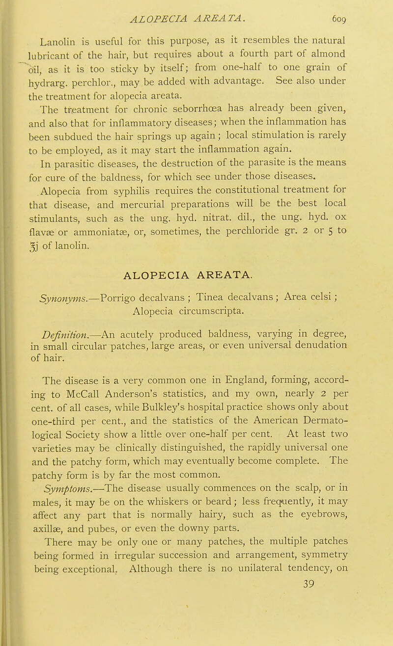 Lanolin is useful for this purpose, as it resembles the natural lubricant of the hair, but requires about a fourth part of almond oil, as it is too sticky by itself; from one-half to one grain of hydrarg. perchlor., may be added with advantage. See also under the treatment for alopecia areata. The treatment for chronic seborrhcea has already been given, and also that for inflammatory diseases; when the inflammation has been subdued the hair springs up again; local stimulation is rarely to be employed, as it may start the inflammation again. In parasitic diseases, the destruction of the parasite is the means for cure of the baldness, for which see under those diseases. Alopecia from syphilis requires the constitutional treatment for that disease, and mercurial preparations will be the best local stimulants, such as the ung. hyd. nitrat. dil., the ung. hyd. ox flavee or ammoniatee, or, sometimes, the perchloride gr. 2 or 5 to of lanolin. ALOPECIA AREATA. Synonyms.—Porrigo decalvans ; Tinea decalvans; Area celsi ; Alopecia circumscripta. Definition.—An acutely produced baldness, varying in degree, in small circular patches, large areas, or even universal denudation of hair. The disease is a very common one in England, forming, accord- ing to McCall Anderson's statistics, and my own, nearly 2 per cent, of all cases, while Bulkley's hospital practice shows only about one-third per cent., and the statistics of the American Dermato- logical Society show a little over one-half per cent. At least two varieties may be clinically distinguished, the rapidly universal one and the patchy form, which may eventually become complete. The patchy form is by far the most common. Symptoms.—The disease usually commences on the scalp, or in males, it may be on the whiskers or beard; less frequently, it may affect any part that is normally hairy, such as the eyebrows, axillae, and pubes, or even the downy parts. There may be only one or many patches, the multiple patches being formed in irregular succession and arrangement, symmetry being exceptional. Although there is no unilateral tendency, on 39