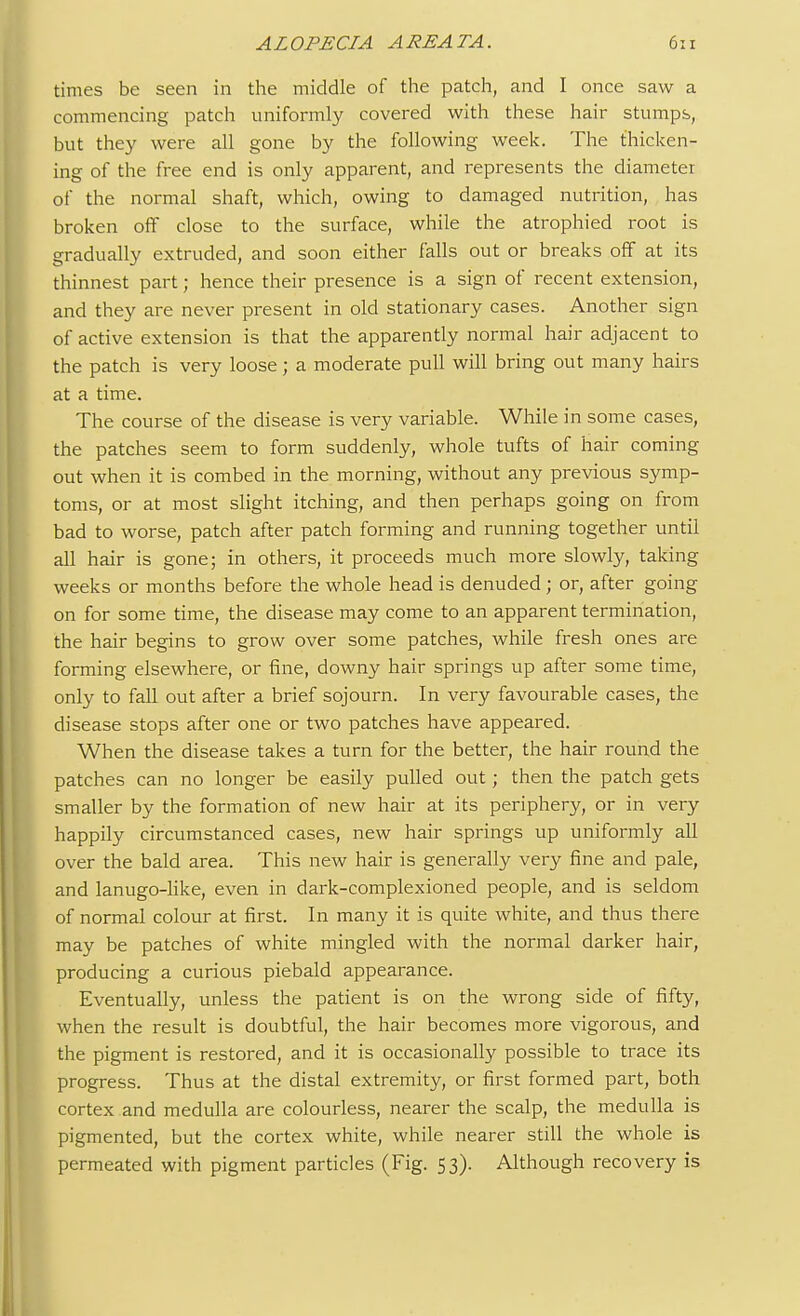 times be seen in the middle of the patch, and I once saw a commencing patch uniformly covered with these hair stumps, but they were all gone by the following week. The thicken- ing of the free end is only apparent, and represents the diameter of the normal shaft, which, owing to damaged nutrition, has broken off close to the surface, while the atrophied root is gradually extruded, and soon either falls out or breaks off at its thinnest part; hence their presence is a sign of recent extension, and they are never present in old stationary cases. Another sign of active extension is that the apparently normal hair adjacent to the patch is very loose; a moderate pull will bring out many hairs at a time. The course of the disease is very variable. While in some cases, the patches seem to form suddenly, whole tufts of hair coming out when it is combed in the morning, without any previous symp- toms, or at most slight itching, and then perhaps going on from bad to worse, patch after patch forming and running together until all hair is gone; in others, it proceeds much more slowly, taking weeks or months before the whole head is denuded; or, after going on for some time, the disease may come to an apparent termination, the hair begins to grow over some patches, while fresh ones are forming elsewhere, or fine, downy hair springs up after some time, only to fall out after a brief sojourn. In very favourable cases, the disease stops after one or two patches have appeared. When the disease takes a turn for the better, the hair round the patches can no longer be easily pulled out; then the patch gets smaller by the formation of new hair at its periphery, or in very happily circumstanced cases, new hair springs up uniformly all over the bald area. This new hair is generally very fine and pale, and lanugo-like, even in dark-complexioned people, and is seldom of normal colour at first. In many it is quite white, and thus there may be patches of white mingled with the normal darker hair, producing a curious piebald appearance. Eventually, unless the patient is on the wrong side of fifty, when the result is doubtful, the hair becomes more vigorous, and the pigment is restored, and it is occasionally possible to trace its progress. Thus at the distal extremity, or first formed part, both cortex and medulla are colourless, nearer the scalp, the medulla is pigmented, but the cortex white, while nearer still the whole is permeated with pigment particles (Fig. 53). Although recovery is