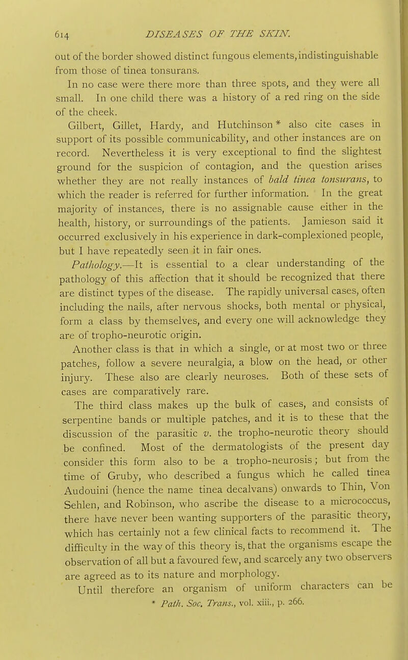 out of the border showed distinct fungous elements, indistinguishable from those of tinea tonsurans. In no case were there more than three spots, and they were all small. In one child there was a history of a red ring on the side of the cheek. Gilbert, Gillet, Hardy, and Hutchinson * also cite cases in support of its possible communicability, and other instances are on record. Nevertheless it is very exceptional to find the slightest ground for the suspicion of contagion, and the question arises whether they are not really instances of bald tinea tonsurans, to which the reader is referred for further information. In the great majority of instances, there is no assignable cause either in the health, history, or surroundings of the patients. Jamieson said it occurred exclusively in his experience in dark-complexioned people, but I have repeatedly seen it in fair ones. Pathology.—It is essential to a clear understanding of the pathology of this affection that it should be recognized that there are distinct types of the disease. The rapidly universal cases, often including the nails, after nervous shocks, both mental or physical, form a class by themselves, and every one will acknowledge they are of tropho-neurotic origin. Another class is that in which a single, or at most two or three patches, follow a severe neuralgia, a blow on the head, or other injury. These also are clearly neuroses. Both of these sets of cases are comparatively rare. The third class makes up the bulk of cases, and consists of serpentine bands or multiple patches, and it is to these that the discussion of the parasitic v. the tropho-neurotic theory should be confined. Most of the dermatologists of the present day consider this form also to be a tropho-neurosis; but from the time of Gruby, who described a fungus which he called tinea Audouini (hence the name tinea decalvans) onwards to Thin, Von Sehlen, and Robinson, who ascribe the disease to a micrococcus, there have never been wanting supporters of the parasitic theory, which has certainly not a few clinical facts to recommend it. The difficulty in the way of this theory is, that the organisms escape the observation of all but a favoured few, and scarcely any two observers are agreed as to its nature and morphology. Until therefore an organism of uniform characters can be * Path. Soc. Trans., vol. xiii., p. 266.