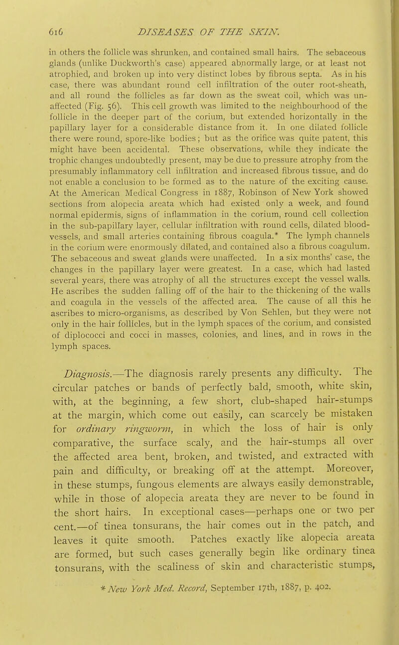 in others the follicle was shrunken, and contained small hairs. The sebaceous glands (unlike Duckworth's case) appeared abnormally large, or at least not atrophied, and broken up into very distinct lobes by fibrous septa. As in his case, there was abundant round cell infiltration of the outer root-sheath, and all round the follicles as far down as the sweat coil, which was un- affected (Fig. 56). This cell growth was limited to the neighbourhood of the follicle in the deeper part of the corium, but extended horizontally in the papillary layer for a considerable distance from it. In one dilated follicle there were round, spore-like bodies; but as the orifice was quite patent, this might have been accidental. These observations, while they indicate the trophic changes undoubtedly present, may be due to pressure atrophy from the presumably inflammatory cell infiltration and increased fibrous tissue, and do not enable a conclusion to be formed as to the nature of the exciting cause. At the American Medical Congress in 1887, Robinson of New York showed sections from alopecia areata which had existed only a week, and found normal epidermis, signs of inflammation in the corium, round cell collection in the sub-papillary layer, cellular infiltration with round cells, dilated blood- vessels, and small arteries containing fibrous coagula.* The lymph channels in the corium were enormously dilated, and contained also a fibrous coagulum. The sebaceous and sweat glands were unaffected. In a six months' case, the changes in the papillary layer were greatest. In a case, which had lasted several years, there was atrophy of all the structures except the vessel walls. He ascribes the sudden falling off of the hair to the thickening of the walls and coagula in the vessels of the affected area. The cause of all this he ascribes to micro-organisms, as described by Von Sehlen, but they were not only in the hair follicles, but in the lymph spaces of the corium, and consisted of diplococci and cocci in masses, colonies, and lines, and in rows in the lymph spaces. Diagnosis.—The diagnosis rarely presents any difficulty. The circular patches or bands of perfectly bald, smooth, white skin, with, at the beginning, a few short, club-shaped hair-stumps at the margin, which come out easily, can scarcely be mistaken for ordinary ringworm, in which the loss of hair is only comparative, the surface scaly, and the hair-stumps all over the affected area bent, broken, and twisted, and extracted with pain and difficulty, or breaking off at the attempt. Moreover, in these stumps, fungous elements are always easily demonstrable, while in those of alopecia areata they are never to be found in the short hairs. In exceptional cases—perhaps one or two per cent.—of tinea tonsurans, the hair comes out in the patch, and leaves it quite smooth. Patches exactly like alopecia areata are formed, but such cases generally begin like ordinary tinea tonsurans, with the scaliness of skin and characteristic stumps, * New York Med. Record, September 17th, 18S7, p. 402.