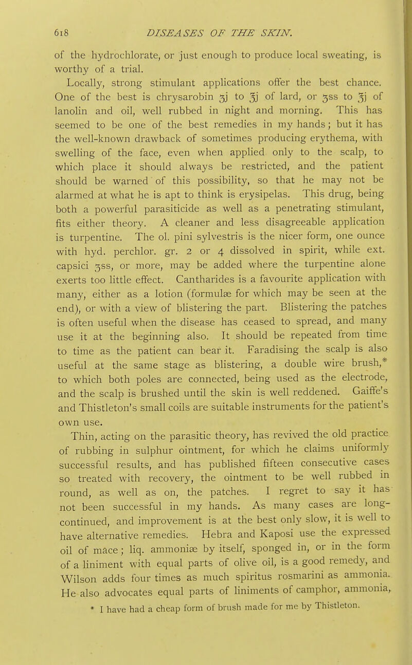 of the hydrochlorate, or just enough to produce local sweating, is worthy of a trial. Locally, strong stimulant applications offer the best chance. One of the best is chrysarobin 53 to of lard, or jss to of lanolin and oil, well rubbed in night and morning. This has seemed to be one of the best remedies in my hands; but it has the well-known drawback of sometimes producing erythema, with swelling of the face, even when applied only to the scalp, to which place it should always be restricted, and the patient should be warned of this possibility, so that he may not be alarmed at what he is apt to think is erysipelas. This drug, being both a powerful parasiticide as well as a penetrating stimulant, fits either theory. A cleaner and less disagreeable application is turpentine. The ol. pini sylvestris is the nicer form, one ounce with hyd. perchlor. gr. 2 or 4 dissolved in spirit, while ext. capsici 3SS, or more, may be added where the turpentine alone exerts too little effect. Cantharides is a favourite application with many, either as a lotion (formula? for which may be seen at the end), or with a view of blistering the part. Blistering the patches is often useful when the disease has ceased to spread, and many use it at the beginning also. It should be repeated from time to time as the patient can bear it. Faradising the scalp is also useful at the same stage as blistering, a double wire brush,* to which both poles are connected, being used as the electrode, and the scalp is brushed until the skin is well reddened. Gaiffe's and Thistleton's small coils are suitable instruments for the patient's own use. Thin, acting on the parasitic theory, has revived the old practice of rubbing in sulphur ointment, for which he claims uniformly successful results, and has published fifteen consecutive cases so treated with recovery, the ointment to be well rubbed in round, as well as on, the patches. I regret to say it has not been successful in my hands. As many cases are long- continued, and improvement is at the best only slow, it is well to have alternative remedies. Hebra and Kaposi use the expressed oil of mace; liq. ammonias by itself, sponged in, or in the form of a liniment with equal parts of olive oil, is a good remedy, and Wilson adds four times as much spiritus rosmarini as ammonia. He also advocates equal parts of liniments of camphor, ammonia, * I have had a cheap form of brush made for me by Thistleton.