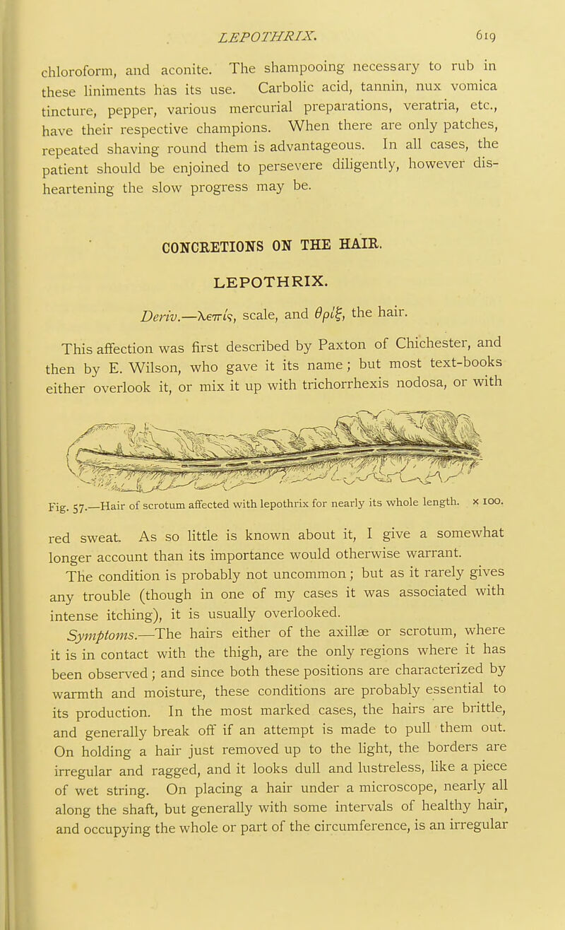 chloroform, and aconite. The shampooing necessary to rub in these liniments has its use. Carbolic acid, tannin, nux vomica tincture, pepper, various mercurial preparations, veratria, etc., have their respective champions. When there are only patches, repeated shaving round them is advantageous. In all cases, the patient should be enjoined to persevere diligently, however dis- heartening the slow progress may be. CONCRETIONS ON THE HAIR. LEPOTHRIX. Deriv.—\eirk, scale, and 6pi^, the hair. This affection was first described by Paxton of Chichester, and then by E. Wilson, who gave it its name; but most text-books either overlook it, or mix it up with trichorrhexis nodosa, or with Pig, 57—Hair of scrotum affected with lepothrix for nearly its whole length, x 100. red sweat As so little is known about it, I give a somewhat longer account than its importance would otherwise warrant. The condition is probably not uncommon; but as it rarely gives any trouble (though in one of my cases it was associated with intense itching), it is usually overlooked. Symptoms.—The hairs either of the axillae or scrotum, where it is in contact with the thigh, are the only regions where it has been observed; and since both these positions are characterized by warmth and moisture, these conditions are probably essential to its production. In the most marked cases, the hairs are brittle, and generally break off if an attempt is made to pull them out. On holding a hair just removed up to the light, the borders are irregular and ragged, and it looks dull and lustreless, like a piece of wet string. On placing a hair under a microscope, nearly all along the shaft, but generally with some intervals of healthy hair, and occupying the whole or part of the circumference, is an irregular