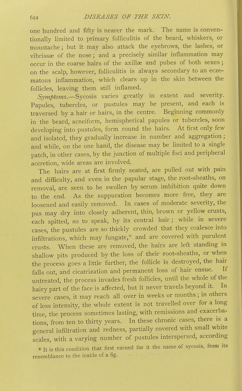 one hundred and fifty is nearer the mark. The name is conven- tionally limited to primary folliculitis of the beard, whiskers, or moustache; but it may also attack the eyebrows, the lashes, or vibrissa: of the nose; and a precisely similar inflammation may occur in the coarse hairs of the axillae and pubes of both sexes ; on the scalp, however, folliculitis is always secondary to an ecze- matous inflammation, which clears up in the skin between the follicles, leaving them still inflamed. Symptoms— Sycosis varies greatly in extent and severity. Papules, tubercles, or pustules may be present, and each is traversed by a hair or hairs, in the centre. Beginning commonly in the beard, acneiform, hemispherical papules or tubercles, soon developing into pustules, form round the hairs. At first only few and isolated, they gradually increase in number and aggregation; and while, on the one hand, the disease may be limited to a single patch, in other cases, by the junction of multiple foci and peripheral accretion, wide areas are involved. The hairs are at first firmly seated, are pulled out with pain and difficulty, and even in the papular stage, the root-sheaths, on removal, are seen to be swollen by serum imbibition quite down to the end. As the suppuration becomes more free, they are loosened and easily removed. In cases of moderate severity, the pus may dry into closely adherent, thin, brown or yellow crusts, each spitted, so to speak, by its central hair ; while in severe cases, the pustules are so thickly crowded that they coalesce into infiltrations, which may fungate,* and are covered with purulent crusts. When these are removed, the hairs are left standing in shallow pits produced by the loss of their root-sheaths, or when the process goes a little further, the follicle is destroyed, the hair falls out, and cicatrization and permanent loss of hair ensue. If untreated, the process invades fresh follicles, until the whole of the hairy part of the face is affected, but it never travels beyond it. In severe cases, it may reach all over in weeks or months; in others of less intensity, the whole extent is not travelled over for a long time, the process sometimes lasting, with remissions and exacerba- tions, from ten to thirty years. In these chronic cases, there is a general infiltration and redness, partially covered with small white scales, with a varying number of pustules interspersed, according * It is this condition that first earned for it the name of sycosis, from its resemblance to the inside of a fig.