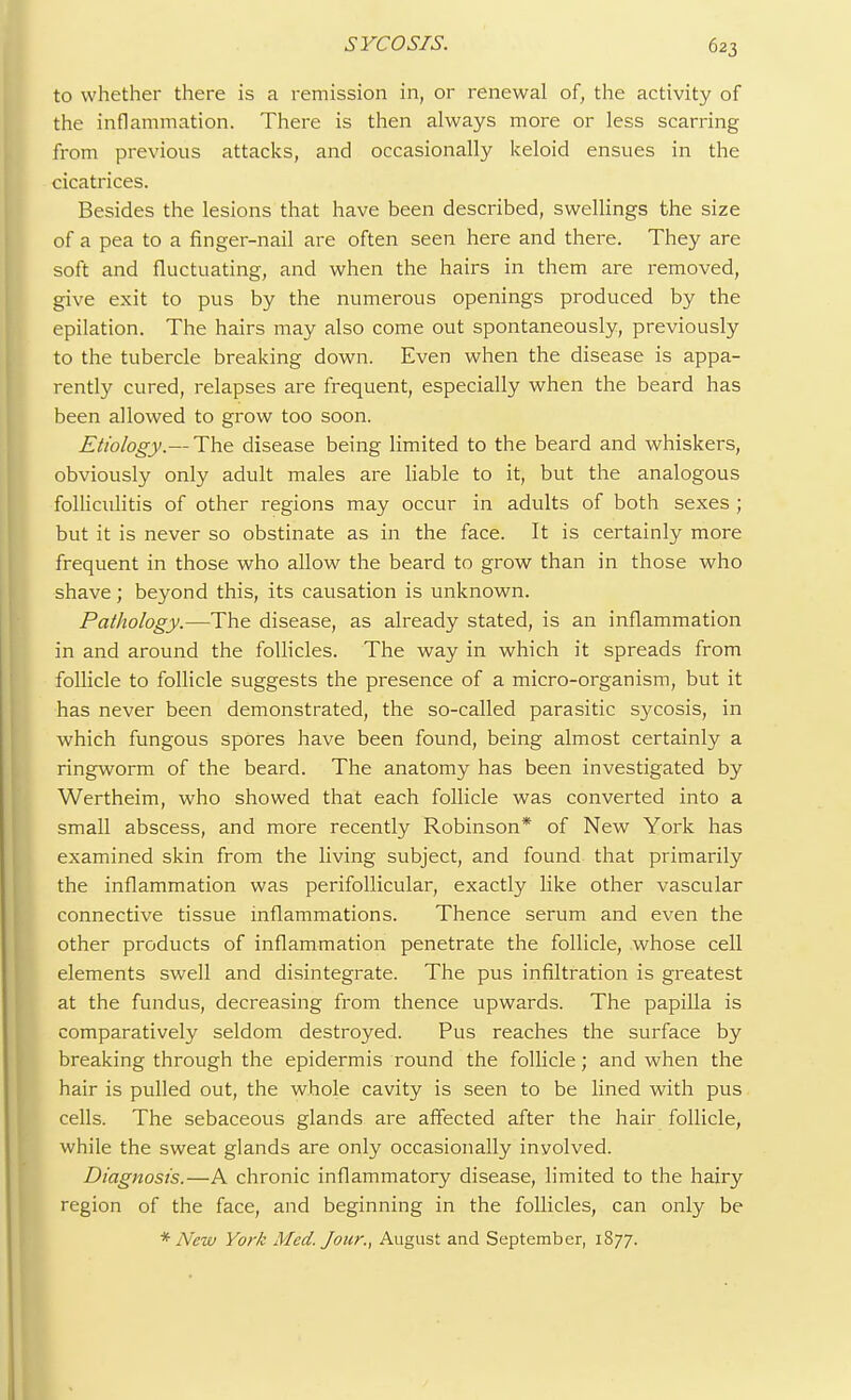to whether there is a remission in, or renewal of, the activity of the inflammation. There is then always more or less scarring from previous attacks, and occasionally keloid ensues in the cicatrices. Besides the lesions that have been described, swellings the size of a pea to a finger-nail are often seen here and there. They are soft and fluctuating, and when the hairs in them are removed, give exit to pus by the numerous openings produced by the epilation. The hairs may also come out spontaneously, previously to the tubercle breaking down. Even when the disease is appa- rently cured, relapses are frequent, especially when the beard has been allowed to grow too soon. Etiology.— The disease being limited to the beard and whiskers, obviously only adult males are liable to it, but the analogous folliculitis of other regions may occur in adults of both sexes ; but it is never so obstinate as in the face. It is certainly more frequent in those who allow the beard to grow than in those who shave; beyond this, its causation is unknown. Pathology.—The disease, as already stated, is an inflammation in and around the follicles. The way in which it spreads from follicle to follicle suggests the presence of a micro-organism, but it has never been demonstrated, the so-called parasitic sycosis, in which fungous spores have been found, being almost certainly a ringworm of the beard. The anatomy has been investigated by Wertheim, who showed that each follicle was converted into a small abscess, and more recently Robinson* of New York has examined skin from the living subject, and found that primarily the inflammation was perifollicular, exactly like other vascular connective tissue inflammations. Thence serum and even the other products of inflammation penetrate the follicle, whose cell elements swell and disintegrate. The pus infiltration is greatest at the fundus, decreasing from thence upwards. The papilla is comparatively seldom destroyed. Pus reaches the surface by breaking through the epidermis round the follicle; and when the hair is pulled out, the whole cavity is seen to be lined with pus cells. The sebaceous glands are affected after the hair follicle, while the sweat glands are only occasionally inyolved. Diagnosis.—A chronic inflammatory disease, limited to the hairy region of the face, and beginning in the follicles, can only be * New York Med. Jour., August and September, 1877.