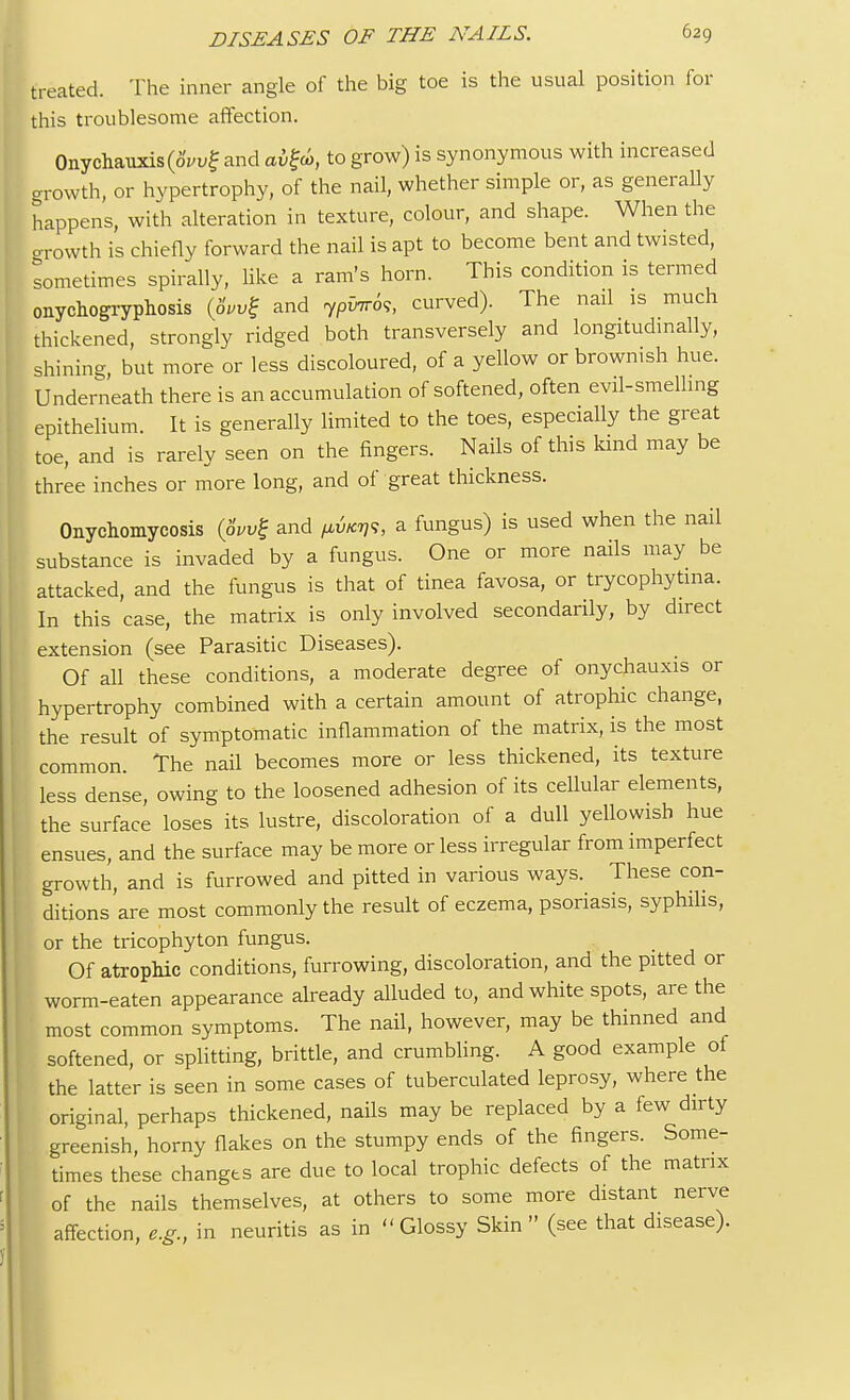 treated. The inner angle of the big toe is the usual position for this troublesome affection. Onychauxis(8vv£ and aifw, to grow) is synonymous with increased growth, or hypertrophy, of the nail, whether simple or, as generally happens, with alteration in texture, colour, and shape. When the crrowth is chiefly forward the nail is apt to become bent and twisted, sometimes spirally, like a ram's horn. This condition is termed onychogryphosis (6W£ and ypvir6s, curved). The nail is much thickened, strongly ridged both transversely and longitudinally, shining but more or less discoloured, of a yellow or brownish hue. Underneath there is an accumulation of softened, often evil-smelling epithelium. It is generally limited to the toes, especially the great toe, and is rarely seen on the fingers. Nails of this kind may be three inches or more long, and of great thickness. Onychomycosis (8wg and a fungus) is used when the nail substance is invaded by a fungus. One or more nails may be attacked, and the fungus is that of tinea favosa, or trycophytina. In this case, the matrix is only involved secondarily, by direct extension (see Parasitic Diseases). Of all these conditions, a moderate degree of onychauxis or hypertrophy combined with a certain amount of atrophic change, the result of symptomatic inflammation of the matrix, is the most common. The nail becomes more or less thickened, its texture less dense, owing to the loosened adhesion of its cellular elements, the surface loses its lustre, discoloration of a dull yellowish hue ensues, and the surface may be more or less irregular from imperfect growth, and is furrowed and pitted in various ways. These con- ditions'are most commonly the result of eczema, psoriasis, syphilis, or the tricophyton fungus. Of atrophic conditions, furrowing, discoloration, and the pitted or worm-eaten appearance already alluded to, and white spots, are the most common symptoms. The nail, however, may be thinned and softened, or splitting, brittle, and crumbling. A good example of the latter is seen in some cases of tuberculated leprosy, where the original, perhaps thickened, nails may be replaced by a few dirty greenish, horny flakes on the stumpy ends of the fingers. Some- times these changes are due to local trophic defects of the matrix of the nails themselves, at others to some more distant nerve affection, e.g., in neuritis as in Glossy Skin (see that disease).