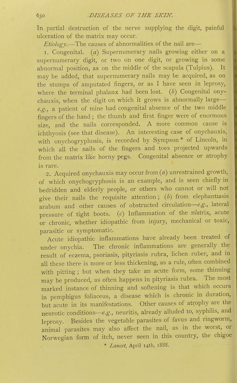 In partial destruction of the nerve supplying the digit, painful ulceration of the matrix may occur. Etiology.—The causes of abnormalities of the nail are— 1. Congenital, (a) Supernumerary nails growing either on a supernumerary digit, or two on one digit, or growing in some abnormal position, as on the middle of the scapula (Tulpius). It may be added, that supernumerary nails may be acquired, as on the stumps of amputated fingers, or as I have seen in leprosy, where the terminal phalanx had been lost, (b) Congenital ony- chauxis, when the digit on which it grows is abnormally large— e.g., a patient of mine had congenital absence of the two middle fingers of the hand ; the thumb and first finger were of enormous size, and the nails corresponded. A more common cause is ichthyosis (see that disease). An interesting case of onychauxis, with onychogryphosis, is recorded by Sympson * of Lincoln, in which all the nails of the fingers and toes projected upwards from the matrix like horny pegs. Congenital absence or atrophy is rare. 2. Acquired onychauxis may occur from (a) unrestrained growth, of which onychogryphosis is an example, and is seen chiefly in bedridden and elderly people, or others who cannot or will not give their nails the requisite attention; (b) from elephantiasis arabum and other causes of obstructed circulation—^., lateral pressure of tight boots, (c) Inflammation of the matrix, acute or chronic, whether idiopathic from injury, mechanical or toxic, parasitic or symptomatic. Acute idiopathic inflammations have already been treated of under onychia. The chronic inflammations are generally the result of eczema, psoriasis, pityriasis rubra, lichen ruber, and in all these there is more or less thickening, as a rule, often combined with pitting; but when they take an acute form, some thinning may be produced, as often happens in pityriasis rubra. The most marked instance of thinning and softening is that which occurs in pemphigus foliaceus, a disease which is chronic in duration, but acute in its manifestations. Other causes of atrophy are the neurotic conditions—e.g., neuritis, already alluded to, syphilis, and leprosy. Besides the vegetable parasites of favus and ringworm, animal parasites may also affect the nail, as in the worst, or Norwegian form of itch, never seen in this country, the chigoe * Lancet, April 14th, 1888.