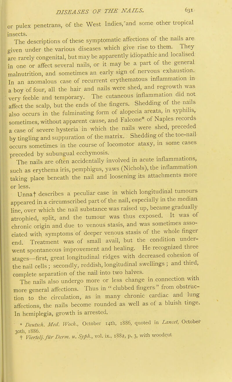 or pulex penetrans, of the West Indies,and some other tropical insects. , The descriptions of these symptomatic affections of the nails are. given under the various diseases which give rise to them. They are rarely congenital, but may be apparently idiopathic and localised in one or affect several nails, or it may be a part of the general malnutrition, and sometimes an early sign of nervous exhaustion. In an anomalous case of recurrent erythematous inflammation in a boy of four, all the hair and nails were shed, and regrowth was very feeble and temporary. The cutaneous inflammation did not affect the scalp, but the ends of the fingers. Shedding of the nails also occurs in the fulminating form of alopecia areata, in syphilis, sometimes, without apparent cause, and Falcone* of Naples records a case of severe hysteria in which the nails were shed, preceded by tingling and suppuration of the matrix. Shedding of the toe-nail occurs sometimes in the course of locomotor ataxy, in some cases preceded by subungual ecchymosis. The nails are often accidentally involved in acute inflammations, such as erythema iris, pemphigus, yaws (Nichols), the inflammation taking place beneath the nail and loosening its attachments more or less. Unnaf describes a peculiar case in which longitudinal tumours appeared in a circumscribed part of the nail, especially in the median line, over which the nail substance was raised up, became gradually atrophied, split, and the tumour was thus exposed. It was of chronic origin and due to venous stasis, and was sometimes asso- ciated with symptoms of deeper venous stasis of the whole finger end. Treatment was of small avail, but the condition under- went spontaneous improvement and healing. He recognized three stages—first, great longitudinal ridges with decreased cohesion of the nail cells ; secondly, reddish, longitudinal swellings ; and third, complete separation of the nail into two halves. The nails also undergo more or less change in connection with more general affections. Thus in  clubbed fingers  from obstruc- tion to the circulation, as in many chronic cardiac and lung affections, the nails become rounded as well as of a bluish tinge. In hemiplegia, growth is arrested. * Deutsch. Med. Woch., October 14th, 1886, quoted in Lancet, October 30th, 1886. t Vicrtclj.fiir Derm. u. Syph., vol. ix., 1882, p. 3, with woodcut