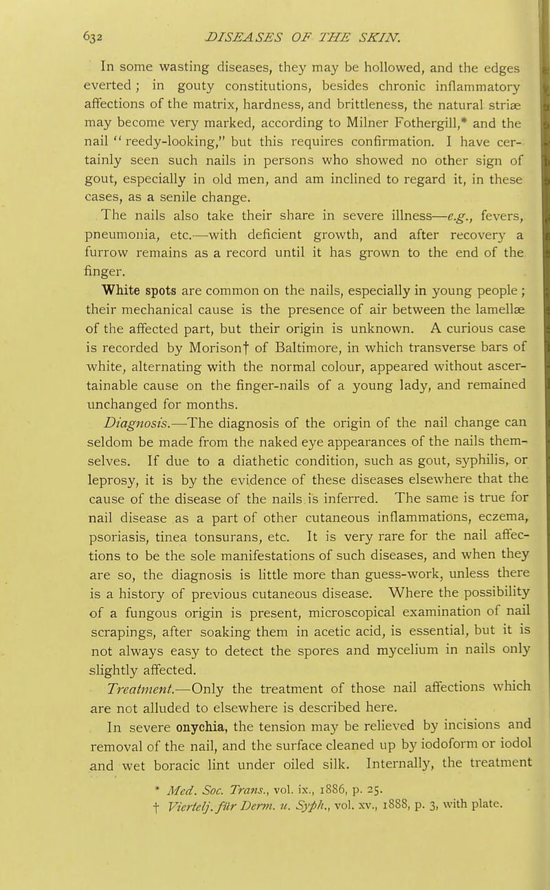 In some wasting diseases, they may be hollowed, and the edges everted; in gouty constitutions, besides chronic inflammatory affections of the matrix, hardness, and brittleness, the natural striae may become very marked, according to Milner Fothergill,* and the nail  reedy-looking, but this requires confirmation. I have cer- tainly seen such nails in persons who showed no other sign of gout, especially in old men, and am inclined to regard it, in these cases, as a senile change. The nails also take their share in severe illness—e.g., fevers, pneumonia, etc.—with deficient growth, and after recovery a furrow remains as a record until it has grown to the end of the finger. White spots are common on the nails, especially in young people ; their mechanical cause is the presence of air between the lamellae of the affected part, but their origin is unknown. A curious case is recorded by Morisonf of Baltimore, in which transverse bars of white, alternating with the normal colour, appeared without ascer- tainable cause on the finger-nails of a young lady, and remained unchanged for months. Diagnosis.—The diagnosis of the origin of the nail change can seldom be made from the naked eye appearances of the nails them- selves. If due to a diathetic condition, such as gout, syphilis, or leprosy, it is by the evidence of these diseases elsewhere that the cause of the disease of the nails is inferred. The same is true for nail disease as a part of other cutaneous inflammations, eczema, psoriasis, tinea tonsurans, etc. It is very rare for the nail affec- tions to be the sole manifestations of such diseases, and when they are so, the diagnosis is little more than guess-work, unless there is a history of previous cutaneous disease. Where the possibility of a fungous origin is present, microscopical examination of nail scrapings, after soaking them in acetic acid, is essential, but it is not always easy to detect the spores and mycelium in nails only slightly affected. Treatment.—Only the treatment of those nail affections which are not alluded to elsewhere is described here. In severe onychia, the tension may be relieved by incisions and removal of the nail, and the surface cleaned up by iodoform or iodol and wet boracic lint under oiled silk. Internally, the treatment * Med. Soc. Trans., vol. ix., 1886, p. 25. t Vicrtclj. filr Derm. u. Syph., vol. xv., 1888, p. 3, with plate.