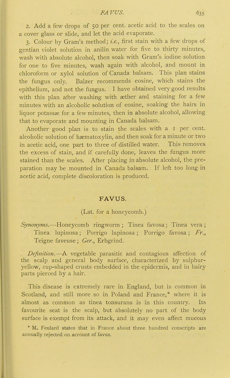 2. Add a few drops of 50 per cent, acetic acid to the scales on a cover glass or slide, and let the acid evaporate. 3. Colour by Gram's method; i.e., first stain with a few drops of gentian violet solution in anilin water for five to thirty minutes, wash with absolute alcohol, then soak with Gram's iodine solution for one to five minutes, wash again with alcohol, and mount in chloroform or xylol solution of Canada balsam. This plan stains the fungus only. Balzer recommends eosine, which stains the epithelium, and not the fungus. I have obtained very good results with this plan after washing with aether and staining for a few minutes with an alcoholic solution of eosine, soaking the hairs in liquor potassae for a few minutes, then in absolute alcohol, allowing that to evaporate and mounting in Canada balsam. Another good plan is to stain the scales with a 1 per cent, alcoholic solution of haematoxylin, and then soak for a minute or two in acetic acid, one part to three of distilled water. This removes the excess of stain, and if carefully done, leaves the fungus more stained than the scales. After placing in absolute alcohol, the pre- paration may be mounted in Canada balsam. If left too long in acetic acid, complete discoloration is produced. FAVUS. (Lat. for a honeycomb.) Synonyms.—Honeycomb ringworm ; Tinea favosa; Tinea vera ; Tinea lupinosa; Porrigo lupinosa; Porrigo favosa; Fr.t Teigne faveuse ; Ger., Erbgrind. Definition.—A vegetable parasitic and contagious affection of the scalp and general body surface, characterized by sulphur- yellow, cup-shaped crusts embedded in the epidermis, and in hairy parts pierced by a hair. This disease is extremely rare in England, but is common in Scotland, and still more so in Poland and France,* where it is almost as common as tinea tonsurans is in this country. Its favourite seat is the scalp, but absolutely no part of the body surface is exempt from its attack, and it may even affect mucous * M. Feulard states that in France about three hundred conscripts are annually rejected on account of favus.