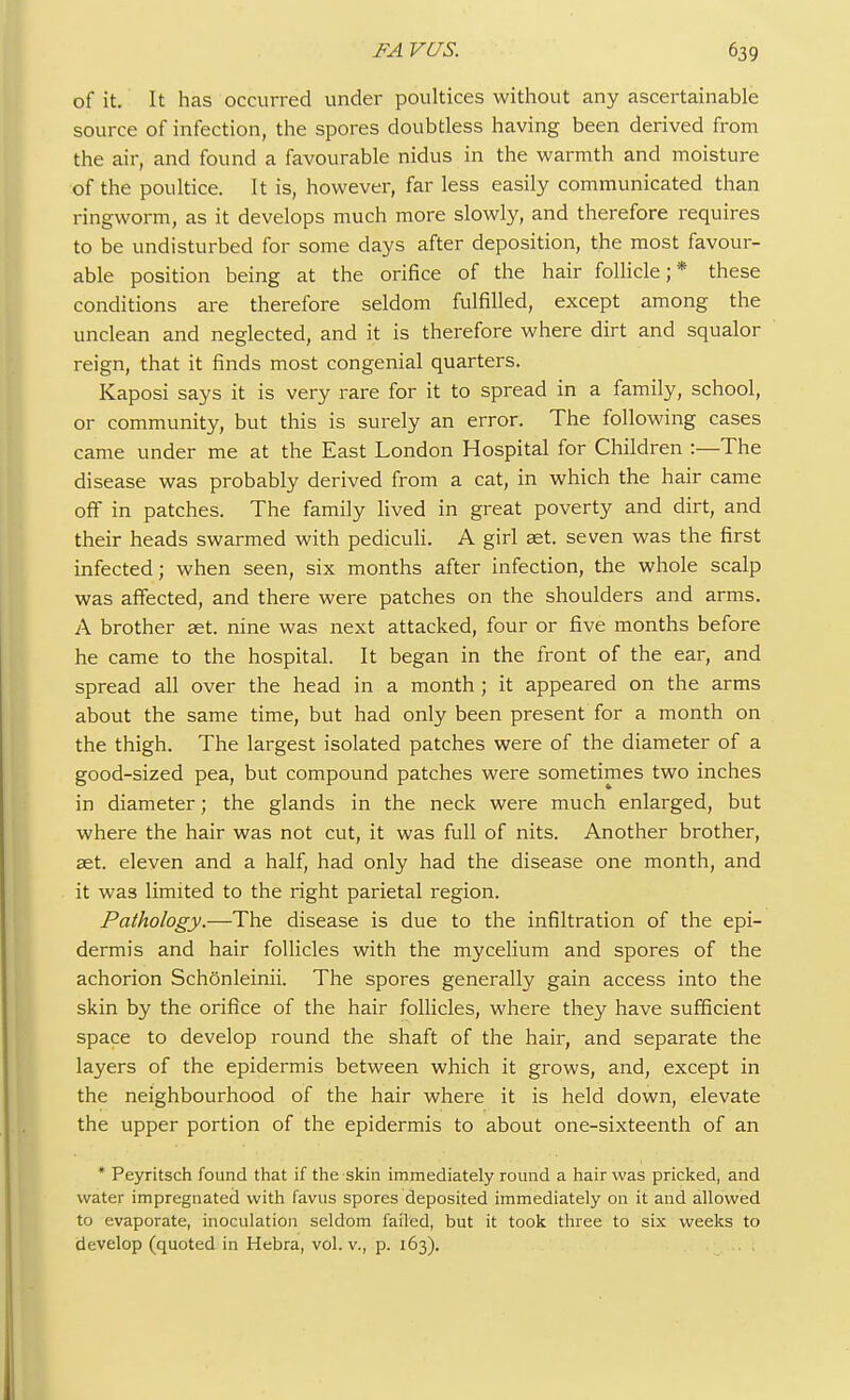 of it. It has occurred under poultices without any ascertainable source of infection, the spores doubtless having been derived from the air, and found a favourable nidus in the warmth and moisture of the poultice. It is, however, far less easily communicated than ringworm, as it develops much more slowly, and therefore requires to be undisturbed for some days after deposition, the most favour- able position being at the orifice of the hair follicle;* these conditions are therefore seldom fulfilled, except among the unclean and neglected, and it is therefore where dirt and squalor reign, that it finds most congenial quarters. Kaposi says it is very rare for it to spread in a family, school, or community, but this is surely an error. The following cases came under me at the East London Hospital for Children :—The disease was probably derived from a cat, in which the hair came off in patches. The family lived in great poverty and dirt, and their heads swarmed with pediculi. A girl aet. seven was the first infected; when seen, six months after infection, the whole scalp was affected, and there were patches on the shoulders and arms. A brother aet. nine was next attacked, four or five months before he came to the hospital. It began in the front of the ear, and spread all over the head in a month; it appeared on the arms about the same time, but had only been present for a month on the thigh. The largest isolated patches were of the diameter of a good-sized pea, but compound patches were sometimes two inches in diameter; the glands in the neck were much enlarged, but where the hair was not cut, it was full of nits. Another brother, aet. eleven and a half, had only had the disease one month, and it was limited to the right parietal region. Pathology.—The disease is due to the infiltration of the epi- dermis and hair follicles with the mycelium and spores of the achorion Schonleinii. The spores generally gain access into the skin by the orifice of the hair follicles, where they have sufficient space to develop round the shaft of the hair, and separate the layers of the epidermis between which it grows, and, except in the neighbourhood of the hair where it is held down, elevate the upper portion of the epidermis to about one-sixteenth of an * Peyritsch found that if the skin immediately round a hair was pricked, and water impregnated with favus spores deposited immediately on it and allowed to evaporate, inoculation seldom failed, but it took three to six weeks to develop (quoted in Hebra, vol. v., p. 163).