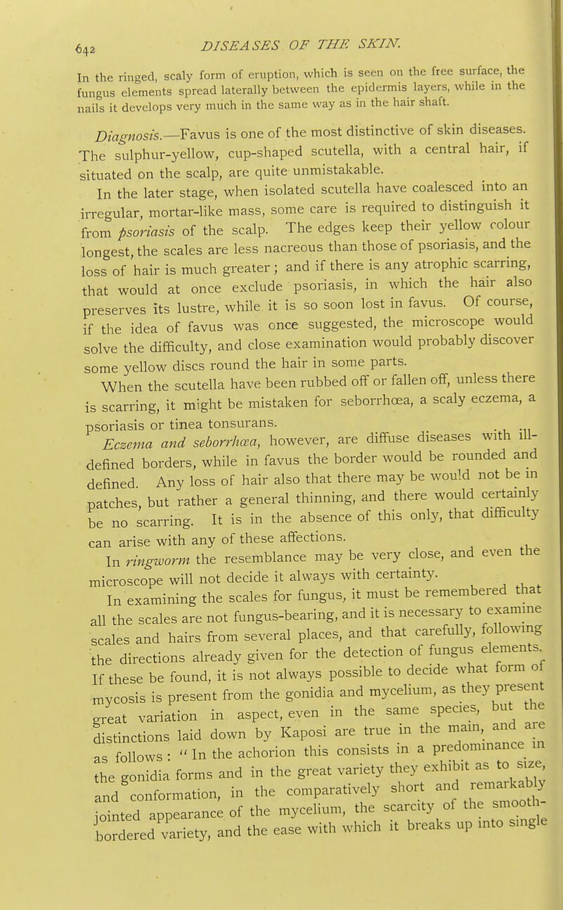 In the ringed, scaly form of eruption, which is seen on the free surface, the fungus elements spread laterally between the epidermis layers, while in the nails it develops very much in the same way as in the hair shaft. Diagnosis.—Favus is one of the most distinctive of skin diseases. The sulphur-yellow, cup-shaped scutella, with a central hair, if situated on the scalp, are quite unmistakable. In the later stage, when isolated scutella have coalesced into an irregular, mortar-like mass, some care is required to distinguish it from psoriasis of the scalp. The edges keep their yellow colour longest, the scales are less nacreous than those of psoriasis, and the loss of 'hair is much greater ; and if there is any atrophic scarring, that would at once exclude psoriasis, in which the hair also preserves its lustre, while it is so soon lost in favus. Of course, if the idea of favus was once suggested, the microscope would solve the difficulty, and close examination would probably discover some yellow discs round the hair in some parts. When the scutella have been rubbed off or fallen off, unless there is scarring, it might be mistaken for seborrhea, a scaly eczema, a psoriasis or tinea tonsurans. Eczema and seborrhea, however, are diffuse diseases with ill- defined borders, while in favus the border would be rounded and defined Any loss of hair also that there may be would not be in patches, but rather a general thinning, and there would certainly be no scarring. It is in the absence of this only, that difficulty can arise with any of these affections. In ringworm the resemblance may be very close, and even the microscope will not decide it always with certainty. In examining the scales for fungus, it must be remembered that all the scales are not fungus-bearing, and it is necessary to examine scales and hairs from several places, and that carefully, following the directions already given for the detection of fungus elements If these be found, it is not always possible to decide what form of mycosis is present from the gonidia and mycelium, as they present great variation in aspect, even in the same species, but the distinctions laid down by Kaposi are true in the main, and are as follows •  In the achorion this consists in a predominance in the gonidia forms and in the great variety they exhibit as to size, nd nformation, in the comparatively short and iointed appearance of the mycelium, the scarcity of the smooth- Cered'variety, and the ease with which it breaks up into single