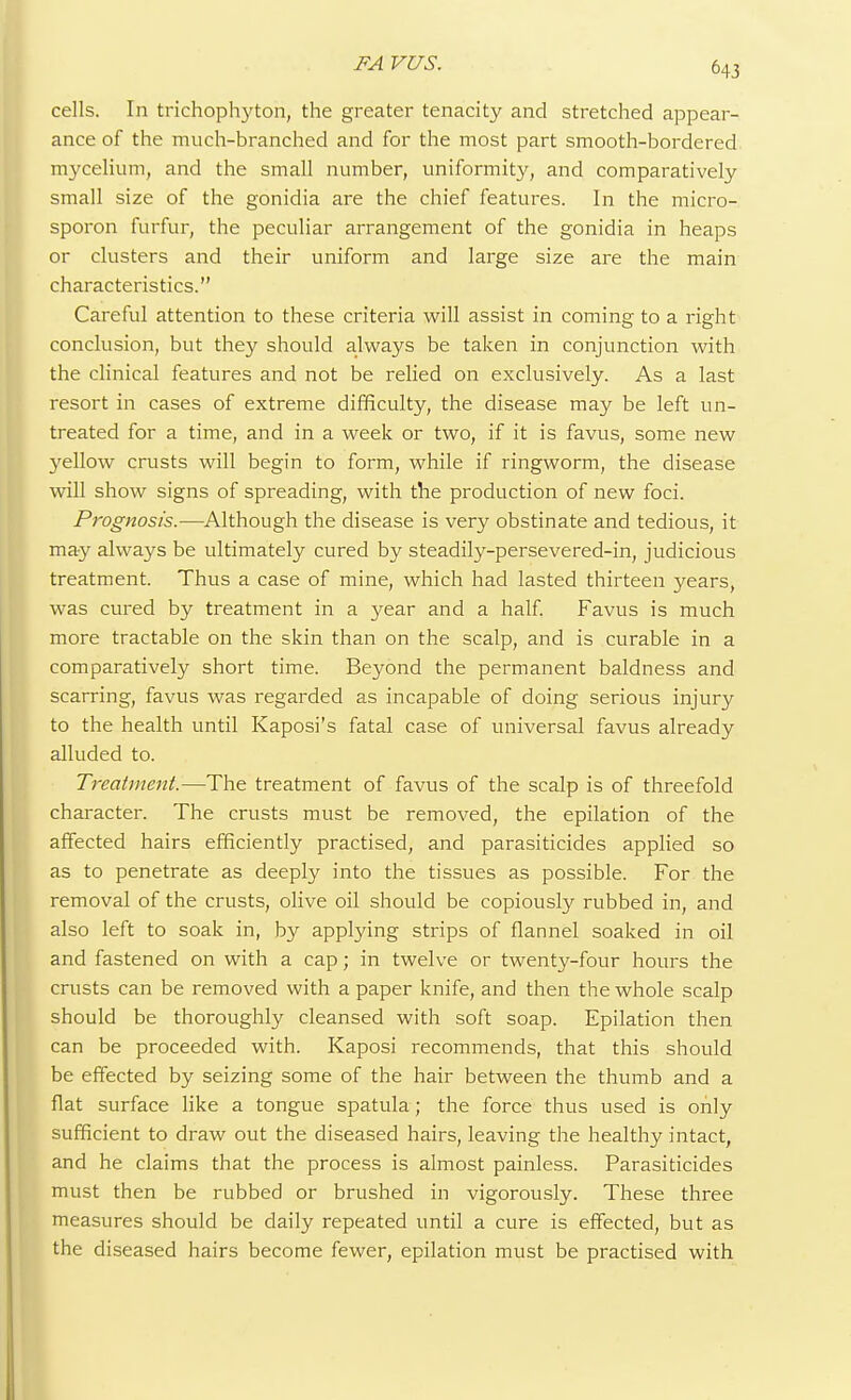 cells. In trichophyton, the greater tenacity and stretched appear- ance of the much-branched and for the most part smooth-bordered mycelium, and the small number, uniformity, and comparatively small size of the gonidia are the chief features. In the micro- sporon furfur, the peculiar arrangement of the gonidia in heaps or clusters and their uniform and large size are the main characteristics. Careful attention to these criteria will assist in coming to a right conclusion, but they should always be taken in conjunction with the clinical features and not be relied on exclusively. As a last resort in cases of extreme difficulty, the disease may be left un- treated for a time, and in a week or two, if it is favus, some new yellow crusts will begin to form, while if ringworm, the disease will show signs of spreading, with the production of new foci. Prognosis.—Although the disease is very obstinate and tedious, it may always be ultimately cured by steadily-persevered-in, judicious treatment. Thus a case of mine, which had lasted thirteen years, was cured by treatment in a year and a half. Favus is much more tractable on the skin than on the scalp, and is curable in a comparatively short time. Beyond the permanent baldness and scarring, favus was regarded as incapable of doing serious injury to the health until Kaposi's fatal case of universal favus already alluded to. Treatment.—The treatment of favus of the scalp is of threefold character. The crusts must be removed, the epilation of the affected hairs efficiently practised, and parasiticides applied so as to penetrate as deeply into the tissues as possible. For the removal of the crusts, olive oil should be copiously rubbed in, and also left to soak in, by applying strips of flannel soaked in oil and fastened on with a cap; in twelve or twenty-four hours the crusts can be removed with a paper knife, and then the whole scalp should be thoroughly cleansed with soft soap. Epilation then can be proceeded with. Kaposi recommends, that this should be effected by seizing some of the hair between the thumb and a flat surface like a tongue spatula; the force thus used is only sufficient to draw out the diseased hairs, leaving the healthy intact, and he claims that the process is almost painless. Parasiticides must then be rubbed or brushed in vigorously. These three measures should be daily repeated until a cure is effected, but as the diseased hairs become fewer, epilation must be practised with
