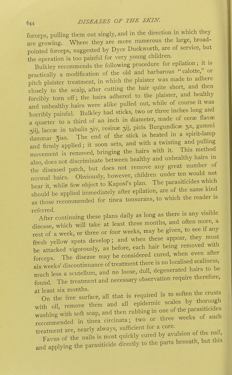 forceps, pulling them out singly, and in the direction in which they are growing. Where they are more numerous the large, broad- pointed forceps, suggested by Dyce Duckworth, are of service, but the operation is too painful for very young children. Bulkley recommends the following procedure for epilation; it is practically a modification of the old and barbarous  calotte ' or pitch plaister treatment, in which the plaister was made to adhere closely to the scalp, after cutting the hair quite short, and then forcibly torn off; the hairs adhered to the plaister, and healthy and unhealthy hairs were alike pulled out, while of course it was horribly painful. Bulkley had sticks, two or three inches long and a quarter to a third of an inch in diameter, made of cerae flavae *iij, lace* in tabulis 5iv, resin* 5ij, picis Burgundicae 3x, gummi dammar 3iss. The end of the stick is heated in a spirit-lamp and firmly applied; it soon sets, and with a twisting and pulling movement is removed, bringing the hairs with it This method also does not discriminate between healthy and unhealthy hairs in the 'diseased patch, but does not remove any great number of normal hairs. Obviously, however, children under ten would not bear it, while few object to Kaposi's plan. The parasiticides which should be applied immediately after epilation, are of the same kind as those recommended for tinea tonsurans, to which the reader is ^-continuing these plans daily as long as there is any visible disease, which will take at least three months, and often more, a rest of a week, or three or four weeks, may be given, to see if any fresh yellow spots develop ; and when these appear, they must be attacked vigorously, as before, each hair being removed w th forceps. The disease may be considered cured, when even after six weeks' discontinuance of treatment there is no localised scahness mUch less a scutellum, and no loose, dull, degenerated hairs to be found. The treatment and necessary observation require therefore,  T^, ah that is required is to soften the crusts withoil remove them and all epidermic scales by thorough rashing w * soft soap, and then rubbing in one of the parasiticides rcomme^ded in tinea circinata; two or three weeks of such •. fmPnt are nearlv always, sufficient for a cure. ~ c the .s is - quickly cured by -ulsion of «he na and applying the parasiticide directly to the parts beneath, but to