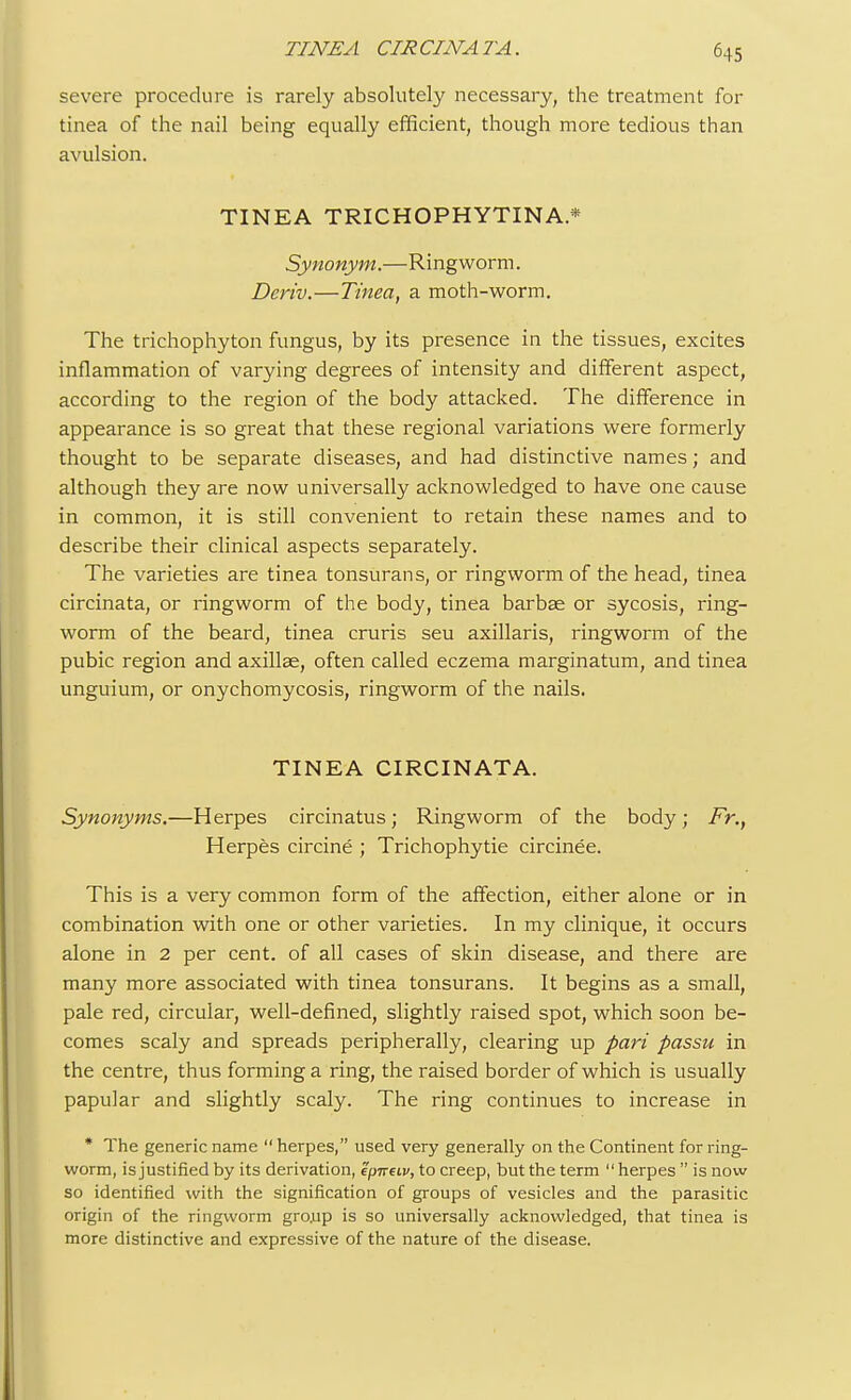 severe procedure is rarely absolutely necessary, the treatment for tinea of the nail being equally efficient, though more tedious than avulsion. TINEA TRICHOPHYTINA* Synonym.—Ringworm. Deriv.—Tinea, a moth-worm. The trichophyton fungus, by its presence in the tissues, excites inflammation of varying degrees of intensity and different aspect, according to the region of the body attacked. The difference in appearance is so great that these regional variations were formerly thought to be separate diseases, and had distinctive names; and although they are now universally acknowledged to have one cause in common, it is still convenient to retain these names and to describe their clinical aspects separately. The varieties are tinea tonsurans, or ringworm of the head, tinea circinata, or ringworm of the body, tinea barbae or sycosis, ring- worm of the beard, tinea cruris seu axillaris, ringworm of the pubic region and axillae, often called eczema marginatum, and tinea unguium, or onychomycosis, ringworm of the nails. TINEA CIRCINATA. Synonyms.—Herpes circinatus; Ringworm of the body; Fr., Herpes circine ; Trichophytie circinee. This is a very common form of the affection, either alone or in combination with one or other varieties. In my clinique, it occurs alone in 2 per cent, of all cases of skin disease, and there are many more associated with tinea tonsurans. It begins as a small, pale red, circular, well-defined, slightly raised spot, which soon be- comes scaly and spreads peripherally, clearing up pari passu in the centre, thus forming a ring, the raised border of which is usually papular and slightly scaly. The ring continues to increase in * The generic name  herpes, used very generally on the Continent for ring- worm, is justified by its derivation, epireiv, to creep, but the term  herpes  is now so identified with the signification of groups of vesicles and the parasitic origin of the ringworm gro.up is so universally acknowledged, that tinea is more distinctive and expressive of the nature of the disease.