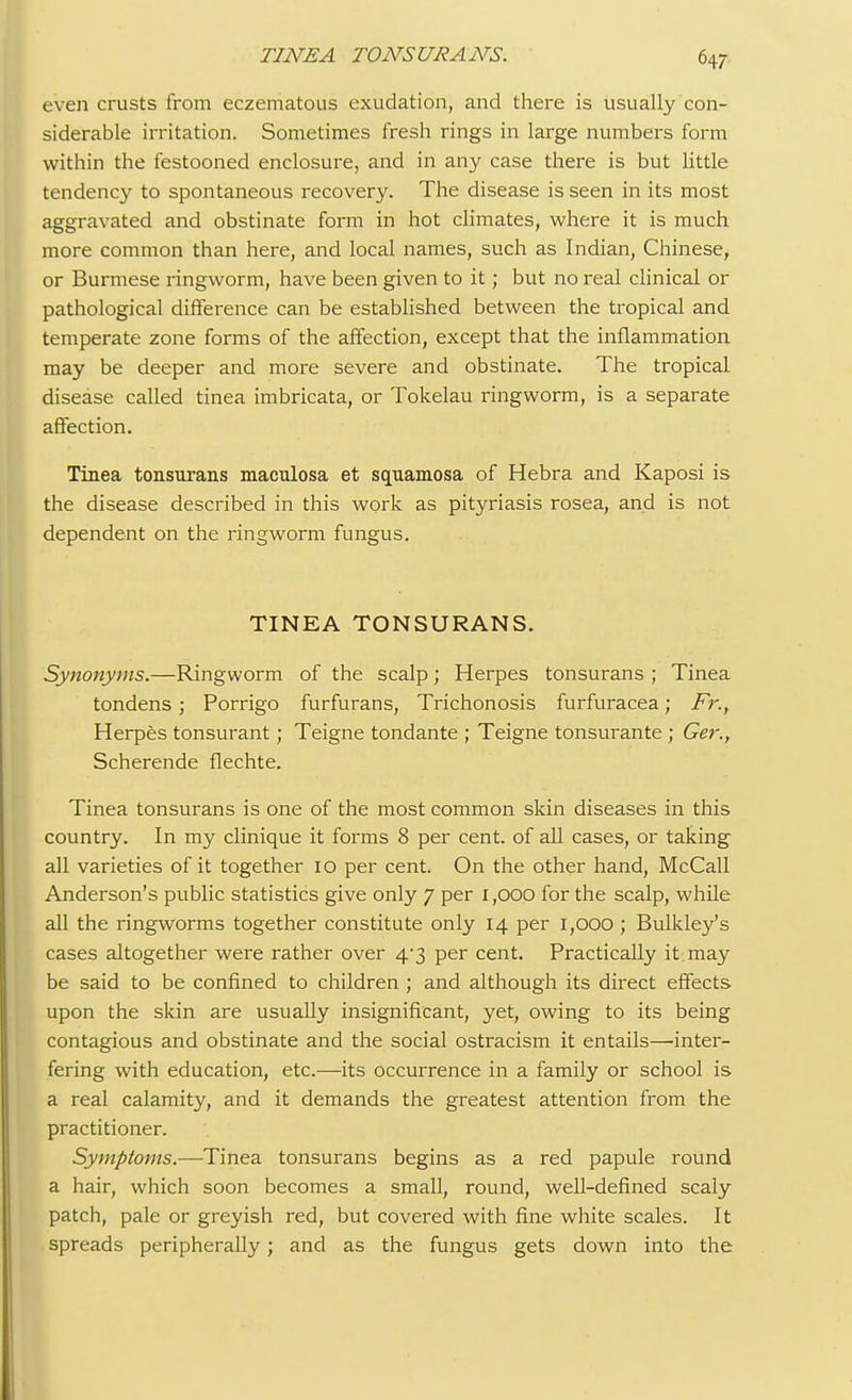even crusts from eczematous exudation, and there is usually con- siderable irritation. Sometimes fresh rings in large numbers form within the festooned enclosure, and in any case there is but little tendency to spontaneous recovery. The disease is seen in its most aggravated and obstinate form in hot climates, where it is much more common than here, and local names, such as Indian, Chinese, or Burmese ringworm, have been given to it; but no real clinical or pathological difference can be established between the tropical and temperate zone forms of the affection, except that the inflammation may be deeper and more severe and obstinate. The tropical disease called tinea imbricata, or Tokelau ringworm, is a separate affection. Tinea tonsurans maculosa et squamosa of Hebra and Kaposi is the disease described in this work as pityriasis rosea, and is not dependent on the ringworm fungus. TINEA TONSURANS. Synonyms.—Ringworm of the scalp; Herpes tonsurans ; Tinea tondens; Porrigo furfurans, Trichonosis furfuracea; Fr., Herpes tonsurant; Teigne tondante ; Teigne tonsurante ; Ger., Scherende flechte. Tinea tonsurans is one of the most common skin diseases in this country. In my clinique it forms 8 per cent, of all cases, or taking all varieties of it together 10 per cent. On the other hand, McCall Anderson's public statistics give only 7 per 1,000 for the scalp, while all the ringworms together constitute only 14 per 1,000 ; Bulkley's cases altogether were rather over 4*3 per cent. Practically it may be said to be confined to children ; and although its direct effects upon the skin are usually insignificant, yet, owing to its being contagious and obstinate and the social ostracism it entails—'inter- fering with education, etc.—its occurrence in a family or school is a real calamity, and it demands the greatest attention from the practitioner. Symptoms.—Tinea tonsurans begins as a red papule round a hair, which soon becomes a small, round, well-defined scaly patch, pale or greyish red, but covered with fine white scales. It spreads peripherally; and as the fungus gets down into the