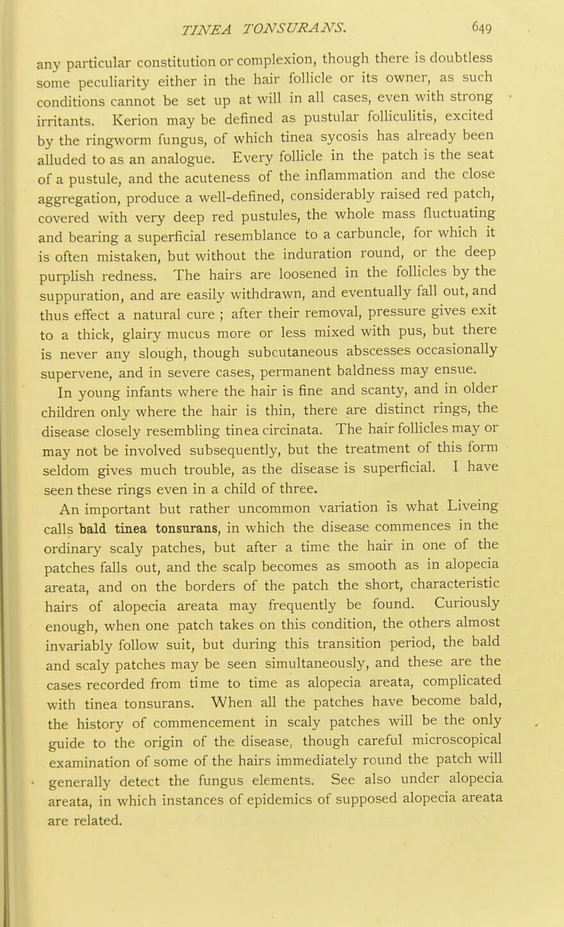 any particular constitution or complexion, though there is doubtless some peculiarity either in the hair follicle or its owner, as such conditions cannot be set up at will in all cases, even with strong irritants. Kerion may be defined as pustular folliculitis, excited by the ringworm fungus, of which tinea sycosis has already been alluded to as an analogue. Every follicle in the patch is the seat of a pustule, and the acuteness of the inflammation and the close aggregation, produce a well-defined, considerably raised red patch, covered with very deep red pustules, the whole mass fluctuating and bearing a superficial resemblance to a carbuncle, for which it is often mistaken, but without the induration round, or the deep purplish redness. The hairs are loosened in the follicles by the suppuration, and are easily withdrawn, and eventually fall out, and thus effect a natural cure ; after their removal, pressure gives exit to a thick, glairy mucus more or less mixed with pus, but there is never any slough, though subcutaneous abscesses occasionally supervene, and in severe cases, permanent baldness may ensue. In young infants where the hair is fine and scanty, and in older children only where the hair is thin, there are distinct rings, the disease closely resembling tinea circinata. The hair follicles may or may not be involved subsequently, but the treatment of this form seldom gives much trouble, as the disease is superficial. I have seen these rings even in a child of three. An important but rather uncommon variation is what Liveing calls bald tinea tonsurans, in which the disease commences in the ordinary scaly patches, but after a time the hair in one of the patches falls out, and the scalp becomes as smooth as in alopecia areata, and on the borders of the patch the short, characteristic hairs of alopecia areata may frequently be found. Curiously enough, when one patch takes on this condition, the others almost invariably follow suit, but during this transition period, the bald and scaly patches may be seen simultaneously, and these are the cases recorded from time to time as alopecia areata, complicated with tinea tonsurans. When all the patches have become bald, the history of commencement in scaly patches will be the only guide to the origin of the disease, though careful microscopical examination of some of the hairs immediately round the patch will generally detect the fungus elements. See also under alopecia areata, in which instances of epidemics of supposed alopecia areata are related.