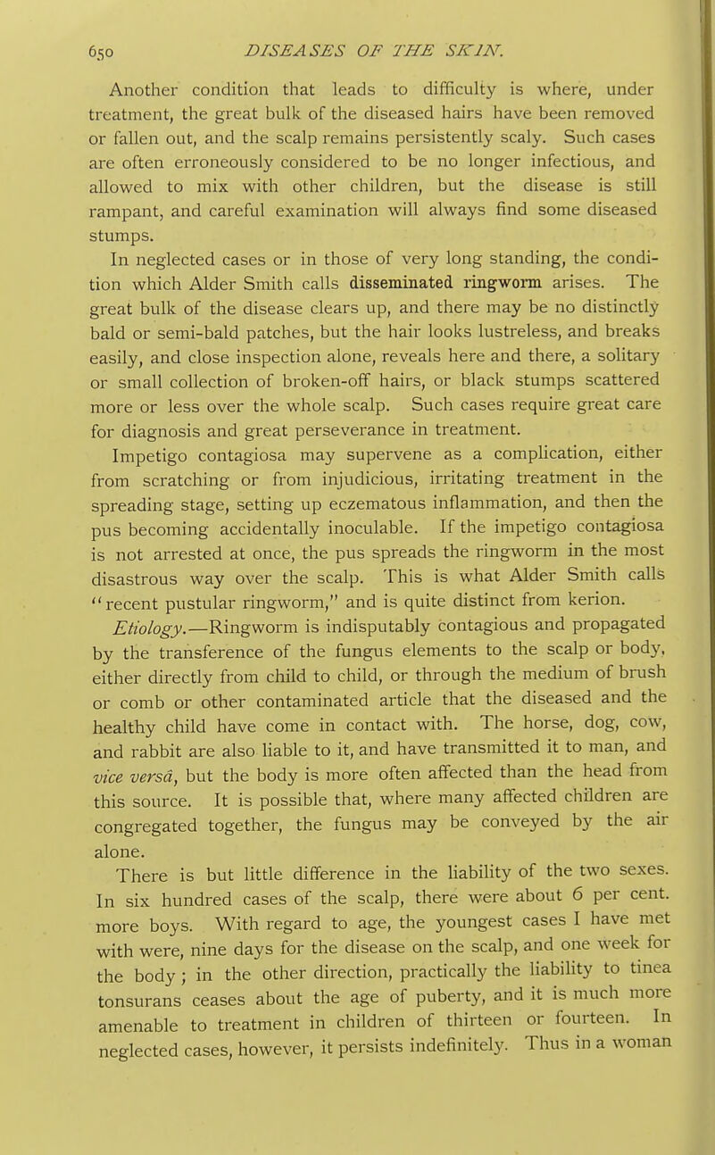 Another condition that leads to difficulty is where, under treatment, the great bulk of the diseased hairs have been removed or fallen out, and the scalp remains persistently scaly. Such cases are often erroneously considered to be no longer infectious, and allowed to mix with other children, but the disease is still rampant, and careful examination will always find some diseased stumps. In neglected cases or in those of very long standing, the condi- tion which Alder Smith calls disseminated ringworm arises. The great bulk of the disease clears up, and there may be no distinctly bald or semi-bald patches, but the hair looks lustreless, and breaks easily, and close inspection alone, reveals here and there, a solitary or small collection of broken-off hairs, or black stumps scattered more or less over the whole scalp. Such cases require great care for diagnosis and great perseverance in treatment. Impetigo contagiosa may supervene as a complication, either from scratching or from injudicious, irritating treatment in the spreading stage, setting up eczematous inflammation, and then the pus becoming accidentally inoculable. If the impetigo contagiosa is not arrested at once, the pus spreads the ringworm in the most disastrous way over the scalp. This is what Alder Smith calls  recent pustular ringworm, and is quite distinct from kerion. Etiology.—Ringworm is indisputably contagious and propagated by the transference of the fungus elements to the scalp or body, either directly from child to child, or through the medium of brush or comb or other contaminated article that the diseased and the healthy child have come in contact with. The horse, dog, cow, and rabbit are also liable to it, and have transmitted it to man, and vice versa, but the body is more often affected than the head from this source. It is possible that, where many affected children are congregated together, the fungus may be conveyed by the air alone. There is but little difference in the liability of the two sexes. In six hundred cases of the scalp, there were about 6 per cent, more boys. With regard to age, the youngest cases I have met with were, nine days for the disease on the scalp, and one week for the body; in the other direction, practically the liability to tinea tonsurans ceases about the age of puberty, and it is much more amenable to treatment in children of thirteen or fourteen. In neglected cases, however, it persists indefinitely. Thus in a woman