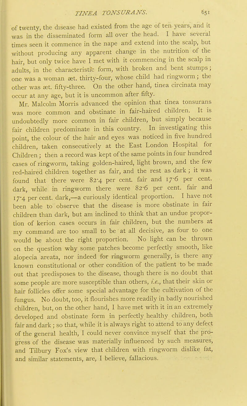 of twenty, the disease had existed from the age of ten-years, and it was in the disseminated form all over the head. I have several times seen it commence in the nape and extend into the scalp, but without producing any apparent change in the nutrition of the hair, but only twice have I met with it commencing in the scalp in adults, in the characteristic form, with broken and bent stumps; one was a woman set. thirty-four, whose child had ringworm; the other was set. fifty-three. On the other hand, tinea circinata may occur at any age, but it is uncommon after fifty. Mr. Malcolm Morris advanced the opinion that tinea tonsurans was more common and obstinate in fair-haired children. It is undoubtedly more common in fair children, but simply because fair children predominate in this country. In investigating this point, the colour of the hair and eyes was noticed in five hundred children, taken consecutively at the East London Hospital for Children ; then a record was kept of the same points in four hundred cases of ringworm, taking golden-haired, light brown, and the few red-haired children together as fair, and the rest as dark ; it was found that there were 82-4 per cent, fair and 17-6 per cent, dark, while in ringworm there were 82-6 per cent, fair and 17-4 per cent, dark,—a curiously identical proportion. I have not been able to observe that the disease is more obstinate in fair children than dark, but am inclined to think that an undue propor- tion of kerion cases occurs in fair children, but the numbers at my command are too small to be at all decisive, as four to one would be about the right proportion. No light can be thrown on the question why some patches become perfectly smooth, like alopecia areata, nor indeed for ringworm generally, is there any known constitutional or other condition of the patient to be made out that predisposes to the disease, though there is no doubt that some people are more susceptible than others, i.e., that their skin or hair follicles offer some special advantage for the cultivation of the fungus. No doubt, too, it flourishes more readily in badly nourished children, but, on the other hand, I have met with it in an extremely developed and obstinate form in perfectly healthy children, both fair and dark ; so that, while it is always right to attend to any defect of the general health, I could never convince myself that the pro- gress of the disease was materially influenced by such measures, and Tilbury Fox's view that children with ringworm dislike fat, and similar statements, are, I believe, fallacious.
