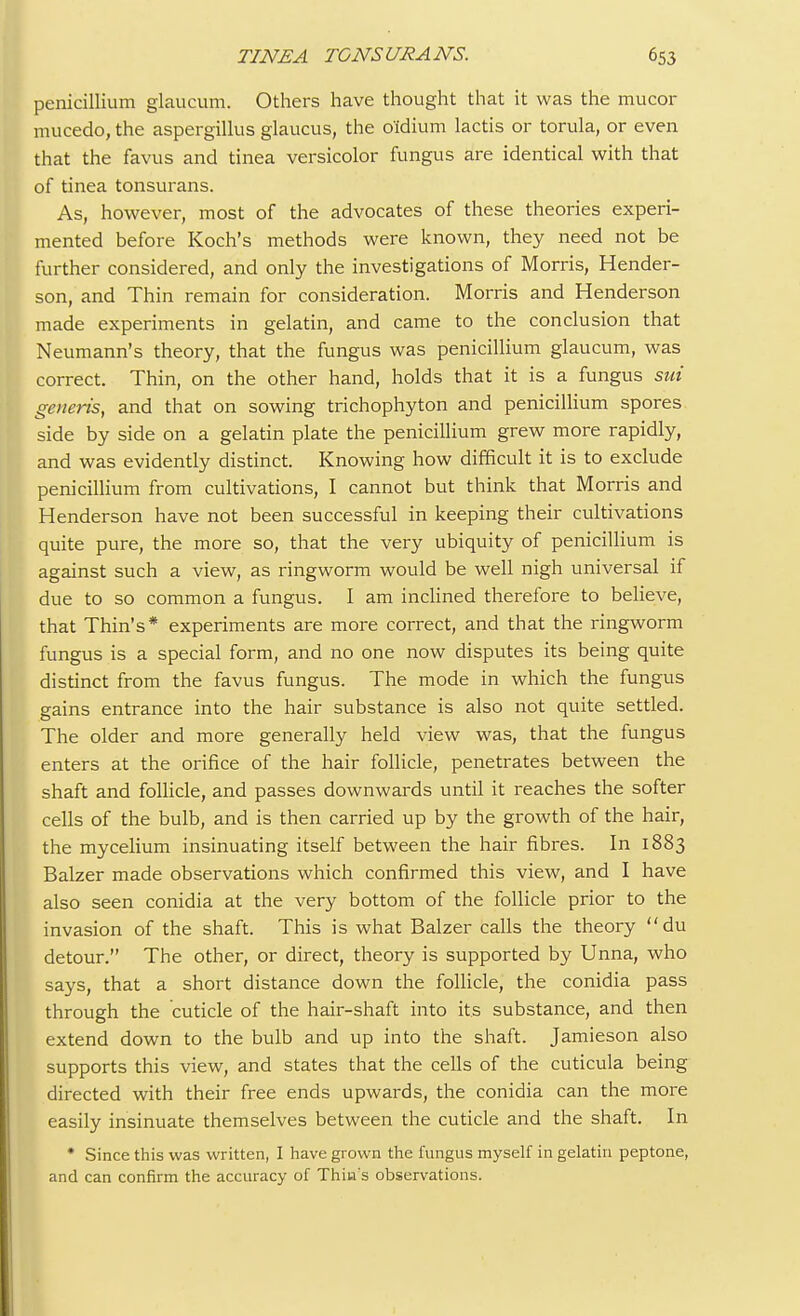 penicillium glaucum. Others have thought that it was the mucor mucedo, the aspergillus glaucus, the o'idium lactis or torula, or even that the favus and tinea versicolor fungus are identical with that of tinea tonsurans. As, however, most of the advocates of these theories experi- mented before Koch's methods were known, they need not be further considered, and only the investigations of Morris, Hender- son, and Thin remain for consideration. Morris and Henderson made experiments in gelatin, and came to the conclusion that Neumann's theory, that the fungus was penicillium glaucum, was correct. Thin, on the other hand, holds that it is a fungus sui generis, and that on sowing trichophyton and penicillium spores side by side on a gelatin plate the penicillium grew more rapidly, and was evidently distinct. Knowing how difficult it is to exclude penicillium from cultivations, I cannot but think that Morris and Henderson have not been successful in keeping their cultivations quite pure, the more so, that the very ubiquity of penicillium is against such a view, as ringworm would be well nigh universal if due to so common a fungus. I am inclined therefore to believe, that Thin's* experiments are more correct, and that the ringworm fungus is a special form, and no one now disputes its being quite distinct from the favus fungus. The mode in which the fungus gains entrance into the hair substance is also not quite settled. The older and more generally held view was, that the fungus enters at the orifice of the hair follicle, penetrates between the shaft and follicle, and passes downwards until it reaches the softer cells of the bulb, and is then carried up by the growth of the hair, the mycelium insinuating itself between the hair fibres. In 1883 Balzer made observations which confirmed this view, and I have also seen conidia at the very bottom of the follicle prior to the invasion of the shaft. This is what Balzer calls the theory du detour. The other, or direct, theory is supported by Unna, who says, that a short distance down the follicle, the conidia pass through the cuticle of the hair-shaft into its substance, and then extend down to the bulb and up into the shaft. Jamieson also supports this view, and states that the cells of the cuticula being directed with their free ends upwards, the conidia can the more easily insinuate themselves between the cuticle and the shaft. In * Since this was written, I have grown the fungus myself in gelatin peptone, and can confirm the accuracy of Thin s observations.